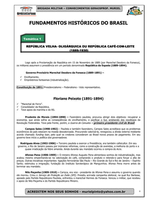 BRIGADA MILITAR – CONHECIMENTOS GERAISPROF. MURIEL




            FUNDAMENTOS HISTÓRICOS DO BRASIL


      Temática 1

         REPÚBLICA VELHA- OLIGÁRQUICA OU REPÚBLICA CAFÉ-COM-LEITE
                   VELHA-                  REPÚBLICA CAFÉ-COM-
                                (1889-
                                (1889-1930)



         Logo após a Proclamação da República em 15 de Novembro de 1889 (por Marechal Deodoro da Fonseca),
os militares assumem o presidência em um período denominado República da Espada (1889-1894).


        Governo Provisório Marechal Deodoro da Fonseca (1889-1891) –
       Encilhamento.
       Empréstimos fantasmas (industrialização).


Constituição de 1891: Presidencialismo – Federalismo - Voto representativo.



                                   Floriano Peixoto (1891-1894)
    “Marechal de Ferro”.
    Consolidador da República.
    Teve apoio da marinha e do RS.


       Prudente de Morais (1894-1898) – Fazendeiro paulista, procurou atingir dois objetivos: recuperar a
economia, que ainda sofria as conseqüências do encilhamento, e pacificar o Sul, anistiando dos revoltosos da
Revolução Federalista. Teve pela frente, porém, a Guerra de Canudos = primeiro presidente civil do Brasil

       Campos Sales (1998-1902) – Paulista e também fazendeiro, Campos Sales acreditava que os problemas
econômicos do país estavam na moeda desvalorizada. Procurando valorizá-la, renegociou a dívida externa mediante
acordo chamado funding loan, pelo qual os credores concederam ao Brasil novos prazos de pagamento. Em seu
governo teve início a política dos governadores.

   Rodrigues Alves (1902-1906) – Terceiro paulista a exercer a Presidência, era também cafeicultor. Em seu
 governo, o Rio de Janeiro passou por inúmeras reformas, como a construção de avenidas, a melhoria do porto e a
       quase irradicação da febre amarela. Ainda durante seu mandato ocorreu a compra do Acre.

        Afonso Pena (1906-1909) – O mineiro Afonso Augusto Pena alimentava sonhos de industrialização, mas
acabou mesmo empenhando-se na valorização do café, comprando o produto e retendo-o para forçar a alta de
preços. Outras iniciativas importantes: ligações ferroviárias São Paulo – Rio Grande do Sul e Rio de Janeiro – Espírito
Santo; estimulou a imigração; fundação do Instituto Soroterápico de Manguinhos. Afonso Pena morre antes de
terminar seu mandato.

        Nilo Peçanha (1909-1910) – Carioca, era vice - presidente de Afonso Pena e assumiu o governo quando
ele morreu. Criou o Serviço de Proteção ao Ìndio (SPI). Presidiu acirrada campanha eleitoral, na qual Rui Barbosa,
apoiado pelo Partido Republicano Paulista, enfrentou o marechal Hermes da Fonseca. Venceu o militar, que recebeu
o apoio de Nilo Peçanha e do Partido Republicano Mineiro.



          ACREDITEM NOS SEUS SONHOS - murielpinto@yahoo.com.br                                                       4
 