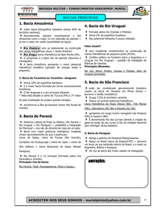 BRIGADA MILITAR – CONHECIMENTOS GERAISPROF. MURIEL


                                       BACIAS PRINCIPAIS
1. Bacia Amazônica
                                                          4. Bacia do Rio Uruguai
     maior bacia hidrográfica brasileira (drena 46% do
território nacional).                                         formado pelos rios (Canoas e Pelotas).
     Recentemente estudos reconheceram o Rio                  drena 2% da superfície brasileira.
Amazonas como o maior rio em extensão do planeta =            Seu potencial hidráulico é pouco utilizado.
já era o maior em vazão (quantidade de água).
                                                          Fator atual!!!
    Rio Madeira: vem se destacando na construção
das usinas hidrelétricas (Jirau + Santo Antônio).             vem recebendo investimentos na construção de
    Rio Xingu: Usina Hidrelétrica de Belo Monte (PA).     Usinas hidrelétricas de pequeno porte (PCHS).
    O amazonas é o típico Rio de planície (favorece a         Conflito político na fronteira entre a Argentina e o
navegação).                                               Uruguai (no Rio Uruguai) – questão da instalação de
    A bacia Amazônica apresenta o maior potencial         fábricas de celulose.
hidrelétrico brasileiro (geração de energia ainda é       Principais afluentes:
pequena).                                                 Rio Ijuí, Ibicuí, Piratini, Canoas e Pelotas, além do
                                                          Uruguai (principal).
2. Bacia do Tocantins ou Tocantins –Araguaia
    Drena 10% da superfície barsileira.                   5. Bacia do São Francisco
    é a maior bacia formada por terras exclusivamente
brasileiras.                                                  pode ser considerada genuínamente brasileira
                                                          (nasce na Serra da Canastra em Minas Gerais =
    O Rio Araguaia é o seu principal afluente.
                                                          percorre o sertão nordestino).
* Nela está situada a Usina de Tucuruí (PA) a 2ª maior
                                                              Ocupa 7,5% do território nacional.
do país (instalação do projeto grande Carajás).               Possui um grande potencial hidrelétrico:
   encontra-se a Ilha do bananal (maior ilha fluvial do   Usina Hidrelétrica de Paulo Afonso (BA), Três Marias
mundo).                                                   (MG), Sobradinho (PE/ BA) e Moxotó (AL/ BA).
                                                              apresenta um longo trecho navegável (de Pirapora
3. Bacia do Paraná                                        (MG) à Juazeiro (BA).
                                                              É denominado Rio dos Currais (devido a criação de
    Pertence a Bacia do Prata ou Platina ( Rio Paraná +   gado ao longo de seu curso) e Rio da Unidade Nacional
Rio Uruguai + Rio Paraguai) = possibilita a integração    (por interligar vários estados).
do Mercosul = rios são de domínio de mais de um país.
    Bacia com maior potencial hidrelétrico instalado
                                                          6. Bacia do Paraguai
(maior aproveitamento do que o potencial).
Usina de Itaipu, Usina de Furnas (Rio Grande),                Abriga a planície do Pantanal-Matogrossense.
Complexo de Urubupungá ( Usina de Jupiá + Usina de            Nasce no Brasil (serra do Araporé-MT) = percorre
                                                          um terço de sua extensão dentro do Brasil, e o resto na
Ilha Solteira + Usina Binacional de Itaipu (Brasil/       Argentina, Bolívia e Paraguai.
Paraguai).                                                    Os rios da bacia são muito usados na navegação.

    Rio Paraná é o rio principal (formado pelos rios
Paranaíba e Grande).
Principais rios da bacia:                                    ANOTAÇÕES:
Rio Paraná, Tietê, Paranapanema, Peixe e Iguaçu .




        ACREDITEM NOS SEUS SONHOS - murielpinto@yahoo.com.br                                                   41
 