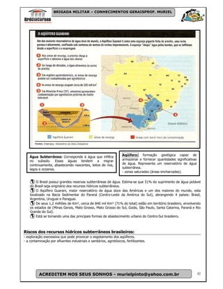 BRIGADA MILITAR – CONHECIMENTOS GERAISPROF. MURIEL




                                                                    Aqüífero: formação geológica capaz de
    Água Subterrânea: Corresponde à água que infiltra
    no subsolo. Essas águas tendem a migrar                         armazenar e fornecer quantidades significativas
    continuamente, abastecendo nascentes, leitos de rios,           de água. Representa um reservatório de água
    lagos e oceanos.                                                subterrânea.
                                                                    - zonas saturadas (áreas encharcadas).

        O Brasil possui grandes reservas subterrâneas de água. Estima-se que 51% do suprimento de água potável
    do Brasil seja originário dos recursos hídricos subterrâneos.
        O Aqüífero Guarani, maior reservatório de água doce das Américas e um dos maiores do mundo, esta
    localizado na Bacia Sedimentar do Paraná (Centro-Leste da América do Sul), abrangendo 4 países: Brasil,
    Argentina, Uruguai e Paraguai.
        De seus 1,2 milhões de Km², cerca de 840 mil Km² (71% do total) estão em território brasileiro, envolvendo
    os estados de (Minas Gerais, Mato Grosso, Mato Grosso do Sul, Goiás, São Paulo, Santa Catarina, Paraná e Rio
    Grande do Sul).
        Está se tornando uma das principais formas de abastecimento urbano do Centro-Sul brasileiro.



Riscos dos recursos hídricos subterrâneos brasileiros:
- exploração execessiva que pode provocar o esgotamento dos aqüíferos.
- a contaminação por efluentes industriais e sanitários, agrotóxicos, fertilizantes.




          ACREDITEM NOS SEUS SONHOS - murielpinto@yahoo.com.br                                                        42
 