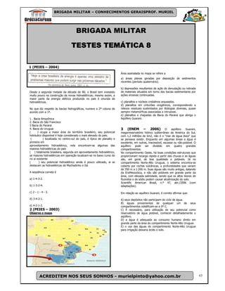BRIGADA MILITAR – CONHECIMENTOS GERAISPROF. MURIEL




                                      BRIGADA MILITAR

                                  TESTES TEMÁTICA 8

1 (PEIES – 2004)
                                                                         Área assinalada no mapa se refere a
                                                                         a) áreas planas geradas por deposição de sedimentos
                                                                         recentes (período quaternário).

                                                                         b) depressões resultantes de ação de denudação ou retirada
Desde a segunda metade da década de 80, o Brasil tem investido           de materiais situados em torno das bacias sedimentares por
muito pouco na construção de novas hidroelétricas; mesmo assim, a        ações erosivas continuadas.
maior parte da energia elétrica produzida no país é oriunda de
hidroelétricas.                                                          c) planaltos e núcleos cristalinos arqueados.
                                                                         d) planaltos em cinturões orogênicos, correspondendo a
No que diz respeito às bacias hidrográficas, numere a 2ª coluna de       relevos residuais sustentados por litologias diversas, quase
acordo com a 1ª.                                                         sempre metamórficas associadas a intrusivas.
                                                                         e) planaltos e chapadas da Bacia do Paraná que abriga o
1 . Bacia Amazônica                                                      Aqüífero Guarani.
2. Bacia do São Francisco
3 Bacia do Paraná
4. Bacia do Uruguai                                                      3     (ENEM – 2006) O aqüífero Guarani,
(       ) ocupa a maior área do território brasileiro, seu potencial     megarreservatório hídrico subterrâneo da América do Sul,
hidráulico disponível é hoje considerado o mais elevado do país.         com 1,2 milhões de km2, não é o "mar de água doce" que
 (          ) localizada no centro-sul do país, é típica de planalto e   se pensava existir. Enquanto em algumas áreas a água é
primeira em                                                              excelente, em outras, inacessível, escassa ou não-potável. O
aproveitamento hidroelétrico, nela encontram-se algumas das              aquífero pode ser dividido em quatro grandes
maiores hidroelétricas do país                                           compartimentos.
( ) totalmente brasileira, segunda em aproveitamento hidroelétrico,      No compartimento Oeste, há boas condições estruturais que
as maiores hidroelétricas em operação localizam-se no baixo curso do     proporcionam recarga rápida a partir das chuvas e as águas
rio ai existente                                                         são, em geral, de boa qualidade e potáveis. Já no
(        ) seu potencial hidroelétrico ainda é pouco utilizado, ai se    compartimento Norte-Alto Uruguai, o sistema encontra-se
destacam as hidroelétricas de Machadinho e Itá                           coberto por rochas vulcânicas, a profundidades que variam
                                                                         de 350 m a 1.200 m. Suas águas são muito antigas, datando
A seqüência correta é                                                    da EraMesozóica, e não são potáveis em grande parte da
                                                                         área, com elevada salinidade, sendo que os altos teores de
a) 1-4-3-2.                                                              fluoretos e de sódio podem causar alcalinização do solo.
                                                                         Scientific American Brasil, n.º 47, abr./2006 (com
b) 1-3-2-4.                                                              adaptações).

c) 2 - 1 - 4 - 3.                                                        Em relação ao aquífero Guarani, é correto afirmar que:

d) 3-4-2-1.                                                              A) seus depósitos não participam do ciclo da água.
                                                                         B) águas provenientes de qualquer um de seus
e) 4-2-1-3.                                                              compartimentos solidificam-se a 0º C.
2 (PEIES – 2003)                                                         C) É necessário, para utilização de seu potencial como
Observe o mapa                                                           reservatório de água potável, conhecer detalhadamente o
                                                                         aqüífero.
                                                                         D) a água é adequada ao consumo humano direto em
                                                                         grande parte da área do compartimento Norte-Alto Uruguai.
                                                                         E) o uso das águas do compartimento Norte-Alto Uruguai
                                                                         para irrigação deixaria ácido o solo.




         ACREDITEM NOS SEUS SONHOS - murielpinto@yahoo.com.br                                                                           43
 