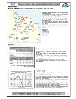 BRIGADA MILITAR – CONHECIMENTOS GERAISPROF. MURIEL


4 (UFSM, adaptada) Observe o mapa referente ao projeto de transposição de águas do São Francisco.


                                                                        Considerando seus conhecimentos e as informações obtidas,
                                                                        analise as proposições.
                                                                        l. O projeto prevê uma mudança no curso do rio São Francisco,
                                                                        para beneficiar áreas do semi-árido nordestino.
                                                                        II. Os maiores custos de execução do projeto deverão ocorrer
                                                                        na construção de açudes para o armazenamento da água, já
                                                                        que todo o transporte será feito por gravidade, aproveitando o
                                                                        relevo plano do sertão.
                                                                        III. O projeto prevê uma redistribuição de parte das águas do
                                                                        São Francisco para bacias menores, através da construção de
                                                                        canais artificiais.
                                                                        IV. A realização desse projeto poderá ter grandes impactos para
                                                                        os pequenos agricultores, que sobrevivem das culturas de
                                                                        vazantes.

                                                                        Estão corretas
                                                                        a) apenas I e II
                                                                        b) apenas II e III.
                                                                        c) apenas III e IV.
                                                                        d) apenas I e IV.
                                                                        e) I, II, III e IV.




5 (UFSM) Observe o quadro:


                                                           Com base no quadro, assinale a alternativa correta.

                                                           a) Na região Norte, a relação entre disponibilidade e consumo de água é
                                                           elevada.
                                                           b) Na região Sudeste, há certa demanda por água aumentando a
                                                           disponibilidade.
                                                           c) No Nordeste, a alta relação entre disponibilidade e consumo advém,
                                                           basicamente, da menor abundância dos recursos hídricos em comparação
                                                           ao resto do país.
                                                           d) Em todo o país, o setor industrial é o maior consumidor de água.
                                                           e) A disponibilidade de água apresenta-se em um nível de igualdade em
                                                           todas as regiões.




                                                          6 (UFSM – 2000)
                                                          Com base no gráfico da descarga fluvial e no seu conhecimento sobre o
                                                          assunto, marque a alternativa correta.

                                                          a) Os níveis máximos (as cheias) ocorrem no inverno e na primavera,
                                                          enquanto os níveis mínimos ocorrem no verão, o que é característico do
                                                          regime pluvial dos rios brasileiros.
                                                          b) Refere-se a um rio perene de regime nival típico, em que as cheias ocorrem
                                                          na estação chuvosa e as vazantes, na estação seca.
                                                          c) Trata-se de um rio temporário, típico de clima semi- árido, encontrado no
                                                          sertão nordestino, onde as chuvas são bastante irregulares.
                                                          d) O máximo da descarga fluvial atingido no inverno deve-se às intensas
                                                          chuvas frontais, que caracterizam o regime pluvial tropical.
                                                          e) Por ser um rio de regime pluvial subtropical, com duas estações de cheias,
                                                          permite a navegação e a produção de energia durante todo o ano.




           ACREDITEM NOS SEUS SONHOS - murielpinto@yahoo.com.br                                                                      44
 