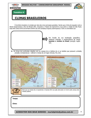 BRIGADA MILITAR – CONHECIMENTOS GERAISPROF. MURIEL




      Temática 9


        CLIMAS BRASILEIROS

         O território brasileiro é cortado por dois dos cinco principais paralelos. Sendo que a linha do equador corta o
Brasil tangenciando a ilha de Marajó (AP), enquanto o Trópico de Capricórnio cruza sobre a cidade de São Paulo.
Esse fato coloca 92% do território dentro da zona climática tropical (intertropical) e 93% no hemisfério sul.




                                                                 Em função de sua localização geográfica,
                                                                 podemos entender a predominância de climas
                                                                 quentes e úmidos no Brasil (exceção região
                                                                 sul).




      Os climas tem profundas relações com as massas de ar (bolhas de ar ou bolsões que possuem umidade,
       pressão e temperatura) = alteram o tempo de um lugar (chuvas, frio, etc).




                    Note que as massas de ar equatoriais e tropicais têm sua ação atenuada no inverno pelo avanço das
                    massas polares.
     ATENÇÃO



    Tempo:


    Clima:




          ACREDITEM NOS SEUS SONHOS - murielpinto@yahoo.com.br                                                          46
 