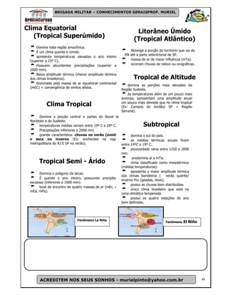 BRIGADA MILITAR – CONHECIMENTOS GERAISPROF. MURIEL



Clima Equatorial
                                                                  Litorâneo Úmido
   (Tropical Superúmido)
                                                                 (Tropical Atlântico)
     Domina toda região amazônica.
     É um clima quente e úmido.                               Abrange a porção do território que vai do
                                                           RN até a parte setentrional de SP.
     apresenta temperaturas elevadas o ano inteiro
 (superior a 25º C).                                          massa de ar de maior influência (mTa).
     Possuem abundantes precipitações (superior a             ocorrem chuvas de relevo ou orográficas.
 2000 mm).
     Baixa amplitude térmica (menor amplitude térmica
 dos climas brasileiros).                                       Tropical de Altitude
     Dominado pela massa de ar equatorial continental
                                                             domina as porções mais elevadas da
 (mEC) = convergência de ventos alísios.
                                                         Região Sudeste.
                                                             ás temperaturas além de um pouco mais
                                                         amenas, apresentam uma amplitude anual
                                                         um pouco mais elevada que no clima tropical
           Clima Tropical                                (Ex: Campos do Jordão/ SP = Região
                                                         Serrana).
       Domina a porção central e partes do litoral do
 Nordeste e do Sudeste.
       temperaturas médias variam entre 19º C e 28º C.                Subtropical
       Precipitações inferiores a 2000 mm.
       grande característica: chuvas no verão (úmido)          domina o sul do país.
 e seca no inverno (Ex: enchentes na região                    as médias térmicas anuais ficam
 metropolitana do RJ E SP no verão).                     entre 14ºC e 19º C.
                                                               pluviosidade varia entre 1250 e 2000
                                                         mm.
                                                                predomina aí a mTa.
      Tropical Semi - Árido                                    clima classificado como mesotérmico
                                                         (médias temperaturas).
                                                               apresenta a maior amplitude térmica
       Domina o polígono da secas.
                                                         dos climas barsileiros ( verão quente/
       É quente o ano inteiro, possuindo precipitações
                                                         inverno frio (geadas, neve).
 escassaz (inferiores a 1000 mm).
                                                               possui as chuvas bem distribuídas.
       local de encontro de quatro massas de ar (mEc, mTa,
                                                               único clima brasileiro que está na
 mEa, mPa).
                                                         zona climática temperada.
                                                               possui as quatro estações do ano
                                                         bem definidas.




                              Fenômeno La Niña
                                                                                    Fenômeno   El Niño




       ACREDITEM NOS SEUS SONHOS - murielpinto@yahoo.com.br                                               49
 