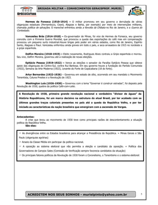 BRIGADA MILITAR – CONHECIMENTOS GERAISPROF. MURIEL




        Hermes da Fonseca (1910-1914) – O militar promoveu em seu governo a derrubada de várias
oligarquias estaduais (Pernambuco, Ceará, Alagoas e Bahia, por exemplo) por meio de intervenções militares,
chamada política de salvações. O marechal enfrentou ainda a Revolta da Chibata no Rio de Janeiro, e a Guerra do
Contestado.

         Vanceslau Brás (1914-1918) – Ex-governador de Minas, foi vice de Hermes da Fonseca, seu governo
coincidiu com a Primeira Guerra Mundial, que provocou a queda das exportações do café mas em compensação
provocou um pequeno surto industrial.Houve brigas pelo poder em vários estados, como Rio de Janeiro, Espírito
Santo, Alagoas e Piauí. Vanceslau enferntou ainda greves em todo o país, a seca arrasadora de 1915 no nordeste e
a gripe espanhola.

        Delfim Moreira (1918-1919) – Eleito novamente, Rodrigues Alves contraiu a Gripe espanhola e morreu.
Seu vice, Delfim Moreira, governou até a realização de novas eleições.

        Epitácio Pessoa (1919-1922) – Vence as eleições o senador da Paraíba Epitácio Pessoa que obteve
apoio das oligarquias do Centro-Sul, contra Rui Barbosa. Em seu governo houve a fundação do Partido Comunista
(1922), Semana da Arte Moderna (1922), Levante do Forte de Copacabana (18 do forte).

        Artur Bernardes (1922-1926) – Governou em estado de sítio, ocorrendo em seu mandato o Movimento
Tenentista, Coluna Prestes e a Revolução de 1923.

       Washington Luís (1926-1930) – Governou com o lema “Governar é construir estradas”, foi deposto pela
Revolução de 1930, quebra da política Café-com-Leite.


 A Revolução de 1930, primeira grande revolução nacional e verdadeiro “divisor de águas” da
 História Republicana, foi um marco decisivo na estrutura do atual Brasil, por ter acabado com os
Aúltimos grandes traços1930
  REVOLUÇÃO DE coloniais                 presentes no país até a queda da República Velho, e por ter
 iniciado as características da nação brasileira que emergiram com a ascensão de Vargas.



Antecedentes:
         A crise que levou ao movimento de 1930 teve como principais razões de descontentamento a situação
política da República Velha.
         São elas:


    As divergências entre os Estados brasileiros para alcançar a Presidência da República. = Minas Gerais e São
 Paulo (oligarquias agrárias)
    Anseio da Classe Média em participar da política nacional.
     A oposição ao sistema eleitoral que não permitia a eleição e candidato da oposição. = Política dos
 Governadores de Campos Sales (Comissão de Verificação sempre favorecia candidatos da situação)
    Os principais fatores políticos da Revolução de 1930 foram o Coronelismo, o Tenentismo e o sistema eleitoral:




         ACREDITEM NOS SEUS SONHOS - murielpinto@yahoo.com.br                                                       5
 
