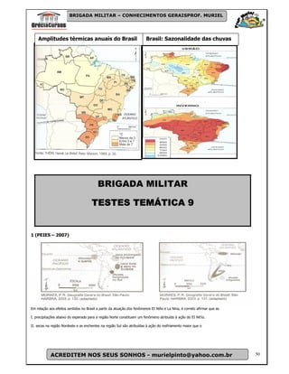 BRIGADA MILITAR – CONHECIMENTOS GERAISPROF. MURIEL




    Amplitudes térmicas anuais do Brasil                                Brasil: Sazonalidade das chuvas




                                          BRIGADA MILITAR

                                             TEMÁTICA
                                      TESTES TEMÁTICA 9


1 (PEIES – 2007)




Em relação aos efeitos sentidos no Brasil a partir da atuação dos fenômenos EI Niño e La Nina, é correto afirmar que as

I. precipitações abaixo do esperado para a região Norte constituem um fenômeno atribuído à ação do EI Nit'ío.

II. secas na região Nordeste e as enchentes na região Sul são atribuídas à ação do resfriamento maior que o




            ACREDITEM NOS SEUS SONHOS - murielpinto@yahoo.com.br                                                          50
 