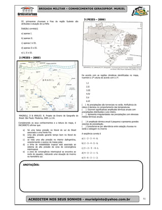 BRIGADA MILITAR – CONHECIMENTOS GERAISPROF. MURIEL



                                                                  3 (PEIES – 2006)
  III. primaveras chuvosas e frias da região Sudeste são
  atribuídas à atuação de La Niña

  Está(ão) correta(s)

  a) apenas I.

  b) apenas II.

  c) apenas I e III.

  d) apenas II e III.

  e) I, II e III.

2 (PEIES – 2005)




                                                                De acordo com as regiões climáticas identificadas no mapa,
                                                                nuemere a 2ª coluna de acordo com a 1ª.

                                                                     1.I
                                                                     2.II
                                                                     3.III
                                                                     4.IV
                                                                     5.V
                                                                     6.VI
                                                                ( ) As precipitações são torrenciais no verão. Ainfluência do
                                                                relevo é decisiva no comportamento das temperaturas.
                                                                (    ) Ocorrem significativas amplitudes térmicas anuais com
                                                                precipitações distribuídas o ano inteiro.
                                                                (    ) Apresenta irregularidades nas precipitações com elevooas
MAGNOLI, D & ARAUJO. R. Projeto de Ensino de Geografia do
                                                                médias térmicas anuais.
Brasil. São Paulo: Moderna, 2005. p.116.
                                                                (   ) A amplitude térmica anual é pequena e apresenta grandes
Considerando os seus conhecimentos e a leitura do mapa, é
                                                                volumes de precipitação.
INCORRETO afirmar que:
                                                                (   ) Caracteriza-se por alternância entre estação chuvosa no
                                                                verão e estiagem no inverno
    a)    há uma baixa pressão no litoral do sul do Brasil
          associada a uma frente fria.
                                                                A seqüência correta é
    b)    Uma alta pressão garante tempo bom no litoral do
          sudeste.
                                                                a) 1 - 2 - 3 - 4 - 6.
    c)    se nota uma alta pressão no interior daArgentina,
          caracterizando o avanço da massa polar.
                                                                b) 2 - 3 - 4 - 5 - 6.
    d)    a linha de instabilidade tropical está associada ao
          sistema de alta pressão da zona de convergência
                                                                c) 3 – 2 – 5 - 6 -1.
          intertropical.
    e)    a zona de convergência intertropical se encontra ao
                                                                d) 4 - 3 - 2 - 1 - 5.
          norte do equador, indicando uma situação de inverno
          no hemisfério sul.
                                                                e) 5 - 6 - 3 - 1 - 2.


    ANOTAÇÕES:




           ACREDITEM NOS SEUS SONHOS - murielpinto@yahoo.com.br                                                                   51
 