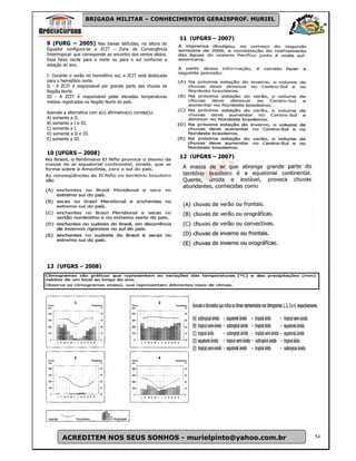 BRIGADA MILITAR – CONHECIMENTOS GERAISPROF. MURIEL


                                                                 11 (UFGRS – 2007)
9 (FURG – 2005) Nas baixas latitudes, na altura do
Equador configura-se a ZCIT - Zona de Convergência
Intertropical- que corresponde ao encontro dos ventos alísios.
Essa faixa oscila para o norte ou para o sul conforme a
estação do ano.

I- Durante o verão no hemisfério sul, a ZCIT está deslocada
para o hemisfério norte.
II - A ZCIT é responsável por grande parte das chuvas da
Região Norte.
III - A ZCIT é responsável pelas elevadas temperaturas
médias registradas na Região Norte do país.

Assinale a alternativa com a(s) afirmativa(s) correta(s).
A) somente a II.
B) somente a I e III.
C) somente a I.
D) somente a II e III.
E) somente a III.


10 (UFGRS – 2008)
                                                                 12 (UFGRS – 2007)




13 (UFGRS – 2008)




        ACREDITEM NOS SEUS SONHOS - murielpinto@yahoo.com.br                         54
 