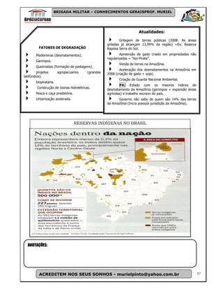BRIGADA MILITAR – CONHECIMENTOS GERAISPROF. MURIEL




                                                                        Atualidades:
                                                             Grilagem de terras públicas (2008: As áreas
                                                     griladas já alcançam 13,99% da região) =Ex: Reserva
          FATORES DE DEGRADAÇÃO                      Raposa Serra do Sol.
        Madeireiras (desmatamentos).                         Apreensão de gado criado em propriedades não
                                                     regularizadas = “boi Pirata”.
        Garimpos.
                                                            Venda de terras na Amazônia.
        Queimadas (formação de pastagens).
                                                             Aceleração dos desmatamentos na Amazônia em
         projetos       agropecuários     (grandes   2008 (criação de gado + soja).
latifúndios).
                                                            Criação de Guarda Nacional Ambiental.
        biopirataria.
                                                             PA: Estado com os maiores índices de
         Construção de Usinas hidrelétricas.
                                                     desmatamento da Amazônia (garimpos + expansão áreas
        Pesca e caça predatória.                     agrícolas) e trabalho escravo do país.
        Urbanização acelerada.                             Governo não sabe de quem são 14% das terras
                                                     da Amazônia (Incra possuía jurisdição da Amazônia).




                                   RESERVAS INDÍGENAS NO BRASIL




  ANOTAÇÕES:




          ACREDITEM NOS SEUS SONHOS - murielpinto@yahoo.com.br                                              57
 