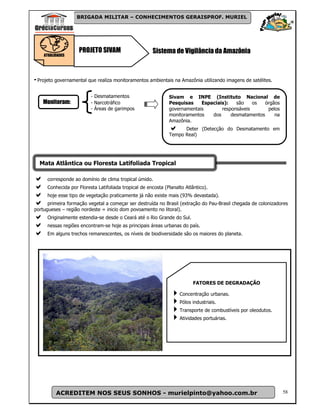 BRIGADA MILITAR – CONHECIMENTOS GERAISPROF. MURIEL




                    PROJETO SIVAM                     Sistema de Vigilância da Amazônia
    ATUALIDADES




- Projeto governamental que realiza monitoramentos ambientais na Amazônia utilizando imagens de satélites.

                         - Desmatamentos                      Sivam e INPE (Instituto Nacional de
    Monitoram:           - Narcotráfico                       Pesquisas    Espaciais):   são    os   órgãos
                         - Áreas de garimpos                  governamentais       responsáveis       pelos
                                                              monitoramentos   dos     desmatamentos     na
                                                              Amazônia.
                                                                    Deter (Detecção do Desmatamento em
                                                              Tempo Real)




  Mata Atlântica ou Floresta Latifoliada Tropical

     corresponde ao domínio de clima tropical úmido.
     Conhecida por Floresta Latifoliada tropical de encosta (Planalto Atlântico).
     hoje esse tipo de vegetação praticamente já não existe mais (93% devastada).
      primeira formação vegetal a começar ser destruída no Brasil (extração do Pau-Brasil chegada de colonizadores
portugueses – região nordeste = inicio dom povoamento no litoral).
     Originalmente estendia-se desde o Ceará até o Rio Grande do Sul.
     nessas regiões encontram-se hoje as principais áreas urbanas do país.
     Em alguns trechos remanescentes, os níveis de biodiversidade são os maiores do planeta.




                                                                          FATORES DE DEGRADAÇÃO

                                                                   Concentração urbanas.
                                                                   Pólos industriais.
                                                                   Transporte de combustíveis por oleodutos.
                                                                   Atividades portuárias.




          ACREDITEM NOS SEUS SONHOS - murielpinto@yahoo.com.br                                                 58
 