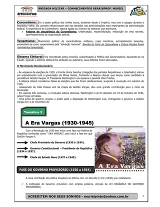 BRIGADA MILITAR – CONHECIMENTOS GERAISPROF. MURIEL




Coronelismo: Era o poder político dos chefes locais, existente desde o Império, mas com o apogeu durante a
República Velha. Os coronéis influenciavam até nas decisões nas administrações mais importantes da administração
federal. A importância do Coronelismo estava ligada ao número de eleitores que dominava.
         Fatores de decadência do Coronelsimo: Urbanização, industrialização, instituição do voto secreto,
         aperfeiçoamento da organização policial.

Tenentismo: Movimento político de características militares, cujos membros, principalmente tenentes,
entemdiam-se como responsáveis pela “salvação nacional”. Revolta do Forte de Copacabana e Coluna Prestes foram
movimentos tenentistas.


Sistema Eleitoral: Era manobrado pelos coronéis, subordinados à Política dos Governadores, baseando-se na
fraude. Quando o sistema eleitoral foi atribuído ao Judiciário, seus defeitos foram atenuados.

O Movimento Revolucionário

- Ás vésperas da eleições de 1930, a Frente Única Gaúcha (coligação dos partidos Republicano e Libertador) entrou
em entendimento com o governador de Minas Gerais, formando a Aliança Liberal, que lançou como candidato à
presidência Getúlio Vargas. O Presidente Washington Luís apoiava o paulista Júlio Prestes.
- A Aliança Liberal considerou falsas as eleições que lhe foram desfavoráveis, surgindo à revolução em outubro de
1930.
- Assassinato de João Pessoa vice da chapa de Getúlio Vargas, deu uma grande contribuição para o início da
Revolução.
- Em apenas três semanas, a revolução estava vitoriosa. Washington Luís foi deposto em 24 de Outubro de 1930,
pelas Forças Armadas.
- Uma junta de governo ocupou o poder após a deposição de Washington Luís, entregando o governo a Getúlio
Vargas em 3 de novembro de



      Temática 2


                    (1930-
       A Era Vargas (1930-1945)
        Com a Revolução de 1930 tem início uma fase na História da
República conhecida como “ ERA VARGAS”, pois inclui a fase em que
Getúlio Vargas é:

           Chefe Provisório do Governo (1930 a 1934).

          Governo Constitucional – Presidente da República
(1934 a 1937).

           Chefe do Estado Novo (1937 a 1945).




 FASE DO GOVERNO PROVISÓRIO (1930 a 1934)

       A nova orientação da política brasileira se definiu com um Decreto (11/11/1930) que estabelecia:

       A instituição do Governo provisório com amplos poderes, através da LEI ORGÂNICA DO GOVERNO
       PROVISÓRIO;


         ACREDITEM NOS SEUS SONHOS - murielpinto@yahoo.com.br                                                  6
 