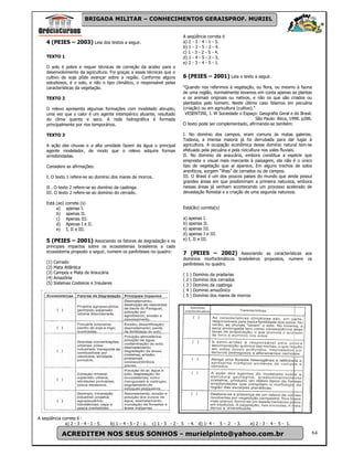 BRIGADA MILITAR – CONHECIMENTOS GERAISPROF. MURIEL


                                                                              A seqüência correta é
    4 (PEIES – 2003) Leia dos textos a seguir.                                a) 2 - 3 - 4 - 1 - 5.
                                                                              b) 1 - 3 - 5 - 2 - 4.
                                                                              c) 1 - 3 - 2 - 5 - 4.
    TEXTO 1                                                                   d) 1 - 4 - 5 - 2 - 3.
                                                                              e) 2 - 3 - 4 - 5 - 1.
    O solo é pobre e requer técnicas de correção da acidez para o
    desenvolvimento da agricultura. Foi graças a essas técnicas que o
    cultivo de soja pôde avançar sobre a região. Conforme alguns              6 (PEIES – 2001) Leia o texto a seguir.
    estudiosos, é o solo, e não o tipo climático, o responsável pelas
    características da vegetação.                                             “Quando nos referimos à vegetação, ou flora, ou mesmo à fauna
                                                                              de uma região, normalmente levamos em conta apenas as plantas
    TEXTO 2                                                                   e os animais originais ou nativos, e não os que são criados ou
                                                                              plantados pelo homem. Neste último caso falamos em pecuária
    O relevo apresenta algumas formações com modelado abrupto,                (criação) ou em agricultura (cultivo).”
    uma vez que o calor é um agente intempérico atuante, resultado             VESENTINI, J. W Sociedade o Espaço: Geografia Geral e do Brasil.
    do clima quente e seco. A rede hidrográfica é formada                                                             São Paulo: Ática, 1998. p286.
    principalmente por rios temporários.                                      O texto pode ser complementado, afirmando-se também:

    TEXTO 3                                                                   I. No domínio dos campos, eram comuns ás matas galerias.
                                                                              Todavia, a imensa maioria já foi derrubada para dar lugar à
    A ação das chuvas e a alta umidade fazem da água o principal              agricultura. A ocupação econômica desse domínio natural tem-se
    agente modelador, de modo que o relevo adquire formas                     efetuado pela pecuária e pela rizicultura nos vales fluviais.
    arredondadas.                                                             II. No domínio da araucária, embora constitua a espécie que
                                                                              empresta o visual mais marcante à paisagem, ela não é o único
    Considere as afirmações:                                                  tipo de vegetação que aí aparece, Em alguns trechos de solos
                                                                              areníticos, surgem “ilhas” de cerrados ou de campos.
    I. O texto 1 refere-se ao domínio dos mares de morros.                    III. O Brasil é um dos poucos países do mundo que ainda possui
                                                                              grandes áreas em que predominam a primeira natureza, embora
    II . O texto 2 refere-se ao domínio da caatinga.                          nessas áreas já venham acontecendo um processo acelerado de
    III. O texto 2 refere-se ao domínio do cerrado.                           devastação florestal e a criação de uma segunda natureza.

    Está (ao)   correta (s)
         a)     apenas I.                                                     Está(ão) correta(s)
         b)     apenas II.
         c)     Apenas III.                                                   a) apenas I.
         d)     Apenas I e II.                                                b) apenas II.
         e)     I, II e III.                                                  e) apenas III.
                                                                              d) apenas I e III.
    5 (PEIES – 2001) Associando os fatores de degradação e os                 e) I, II e III.
    principais impactos sobre os ecossistemas brasileiros a cada
    ecossistema proposto a seguir, numere os parênteses no quadro:            7 (PEIES – 2002) Associando as características aos
                                                                              domínios morfoclimáticos brailsileiros propostos, numere os
    (1)   Cerrado                                                             parênteses no quadro.
    (2)   Mata Atlântica
    (3)   Campos e Mata de Araucária                                          (   1   )   Domínio da pradarias
    (4)   Amazônia                                                            (   2   )   Domínio dos cerrados
    (5)   Sistemas Costeiros e Insulares                                      (   3   )   Domínio da caatinga
                                                                              (   4   )   Dominio amazônico
                                                                              (   5   )   Domínio dos mares de morros




A seqüência correta é :
             a) 2 - 3 - 4 - 1 - 5.     b) 1 – 4 - 5 - 2 - 1.   c) 1 - 3 - 2 - 5 - 4. d) 1- 4 -        5 - 2 - 3.    e) 2 - 3 - 4 - 5 - 1.

              ACREDITEM NOS SEUS SONHOS - murielpinto@yahoo.com.br                                                                                    64
 