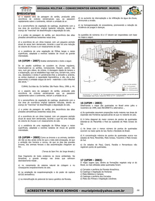 BRIGADA MILITAR – CONHECIMENTOS GERAISPROF. MURIEL


a) o aspecto seco da paisagem do sertão, produzido pela
ocorrência de ciclones extratropicais que, ao passarem                d) no aumento da interceptação e da infiltração da água da chuva,
rapidamente sobre o continente, retiram a umidade do ar.              diminuindo a erosão.

b) o xeromorfismo da vegetação de caatinga, atualmente com a          e) na homogeneização do ecossistema, promovendo a redução da
sua área de ocorrência original bastante reôuzida, devido ao          incidência de pragas e doenças.
avanço de "manchas" de desertificação e degradação do solo.

c) a aridez da paisagem do sertão, por decorrência das altas          As questões de números 16 e 17 devem ser respondidas com base
pressões atmosféricas existentes nessa área.                          no mapa a seguir.

d) a ocorrência de um clima tropical, com um pequeno período
anual de secas bem demarcado, durante o qual há uma redução
do volume de chuvas e um ressecamento do solo.

e) a existência de uma vegetação de fOlhas largas e raizes
superficiais, adaptada a eventos isolados de chuva de grande
intensidade.

14 (UFSM – 2007) Analise atentamente o texto a seguir.
Se ao assalto subitâneo se sucedem as chuvas regulares,
transmudam-se os sertões, revivescendo. Passam, porém, não
raro, num giro célere, de ciclone. A drenagem rápida do teneno e
a evaporação, que se estabelece logo mais viva, tornam-nos, outra
vez, desolados e áridos E penetrando-Ihes a atmosfer-a ardente,
os ventos duplicam a capacidade higrométrica, e vão, dia a dia,
absorvendo a umidade exigua da terra - reabrindo o ciclo inflexível
das secas. "

   CUNHA, Euc!ides da. Os Sertões. São Paulo: Ática, 1998. p. 44.

a) o aspecto seco da paisagem do sertão, produzido pela
ocorrência de ciclones extratropicais que, ao passarem
rapidamente sobre o continente, retiram a umidade do ar.

b) o xeromorfismo da vegetação de caatinga, atualmente com a
sua área de ocorrência original bastante reôuzida, devido ao            16 (UFSM – 2003)
avanço de "manchas" de desertificação e degradação do solo.             Observando o mapa das queimadas no Brasil entre julho e
                                                                        novembro de 1999, está INCORRETA a alternativa: ,
c) a aridez da paisagem do sertão, por decorrência das altas
pressões atmosféricas existentes nessa área.                            a) As queimadas assumem proporções muito maiores nas áreas de
                                                                        expansão das fronteiras agropecuárias do que no restante do país.
d) a ocorrência de um clima tropical, com um pequeno período
anual de secas bem demarcado, durante o qual há uma redução             b) A linha diagonal de maior número de pontos de queimadas
do volume de chuvas e um ressecamento do solo.                          estende-se do Maranhão e Pará ao sudoeste do Mato Grosso do
                                                                        Sul.
e) a existência de uma vegetação de fOlhas largas e raizes
superficiais, adaptada a eventos isolados de chuva de grande            c) As áreas com o menor número de pontos de queimadas
intensidade.                                                            ocorrem na maior parte do Sul, Norte e Nordeste do Brasil.

                                                                        d) A concentração máxima de pontos de queimadas ocorre nos
15 (UFSM – 2005) Como as árvores e os animais, também                   estados de Pará, Maranhão, Mato Grosso, Tocantins e Mato Grosso
ele não se deu ainda conta de que a mata está ameaçada, de que          do Sul.
a ambição dos homens a cercou, de que os dias das grandes
árvores, dos animais ferozes e das assombrações chegaram ao             e) Os estados de Piauí, Ceará, Paraíba e Pernambuco não
fim.                                                                    registram ponto de queimadas.

                            (Terras do Sem Fim. de Jorge Amado.)

Esse fragmento de texto evidencia os riscos ambientais. Na
Amazônia, a grande ameaça nas áreas que sofreram
desmatamento-reside .                                                   17 (UFSM – 2003)
                                                                        O mapa sugere que, dentre as formações vegetais origi ai do
a) no rompimento do sistema natural de ciclagem e no                    Brasil, as mais afetadas pelas queimadas foram:
conseqüente empobrecimento do solo.
                                                                        a) Cerrados e periferia da Floresta Amazônica.
b) na ampliação da evapotranspiração e do poder de captura              b) Caatinga e Vegetação do Pantanal.
do'C02 atmosférico.                                                     c) Mata Atlântica e Campos.
                                                                        d) Caatinga e periferia dos Cerrados.
c) na intensificação do potencial do banco genético da floresta.        e) Mata dos Pinhais e Vegetação Litorânea.




          ACREDITEM NOS SEUS SONHOS - murielpinto@yahoo.com.br                                                                              68
 