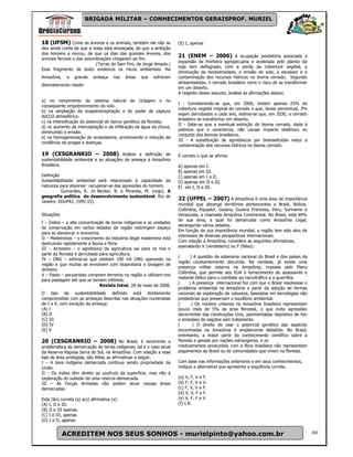 BRIGADA MILITAR – CONHECIMENTOS GERAISPROF. MURIEL



18 (UFSM) Como as árvores e os animais, também ele não se              (E) I, apenas
deu ainda conta de que a mata está ameaçada, de que a ambição
dos homens a cercou, de que os dias das grandes árvores, dos
animais ferozes e das assombrações chegaram ao fim.
                                                                       21 (ENEM – 2006) A ocupação predatória associada a
                                                                       expansão da fronteira agropecuária e acelerada pelo plantio da
                           (Terras do Sem Fim, de Jorge Amado.)
                                                                       soja tem deflagrado, com a perda da cobertura vegetal, a
Esse fragmento de texto evidencia os riscos ambientais. Na
                                                                       diminuição da biodiversidade, a erosão do solo, a escassez e a
Amazônia,    a    grande    ameaça     nas   áreas   que   sofreram    contaminação dos recursos hídricos no bioma cerrado. Segundo
                                                                       ambientalistas, o cerrado brasileiro corre o risco de se transformar
desmatamento reside:
                                                                       em um deserto.
                                                                       A respeito desse assunto, analise as afirmações abaixo.
a) no rompimento do sistema natural de ciclagem e no
                                                                       I - Considerando-se que, em 2006, restem apenas 25% da
conseqüente empobrecimento do solo.
                                                                       cobertura vegetal original do cerrado e que, desse percentual, 3%
b) na ampliação da evapotranspiração e do poder de captura
                                                                       sejam derrubados a cada ano, estima-se que, em 2030, o cerrado
doCO2 atmosférico.
                                                                       brasileiro se transformar em deserto.
c) na intensificação do potencial do banco genético da floresta.
                                                                       II - Sabe-se que a eventual extinção do bioma cerrado, dada à
d) no aumento da interceptação e da infiltração da água da chuva,
                                                                       pobreza que o caracteriza, não causar impacto sistêmico no
diminuindo a erosão.
                                                                       conjunto dos biomas brasileiros.
e) na homogeneização do ecossistema, promovendo a redução da
                                                                       III - A substituição de agrotóxicos por bioinseticidas reduz a
incidência de pragas e doenças.
                                                                       contaminação dos recursos hídricos no bioma cerrado.

19 (CESGRANRIO – 2008) Análsie a definição de                          É correto o que se afirma:
sustentabilidade ambiental e as situações de ameaça à Amazônia
Brasileira.                                                            A) apenas em I.
                                                                       B) apenas em III.
Definição                                                              C) apenas em I e II.
Sustentabilidade ambiental está relacionado à capacidade da            D) apenas em II e III.
natureza para absorver recuperar-se das agressões do homem.            E) em I, II e III.
          Gumarães, R. In Becker, B. e Miranda, M. (orgs). A
geografia política do desenvolvimento sustentável. Rio de
Janeiro: EDUFRJ, 1995:33).
                                                                       22 (UFPEL – 2007) A Amazônia é uma área de importância
                                                                       mundial que abrange territórios pertencentes a Brasil, Bolívia,
                                                                       Colômbia, Equador, Guiana, Guiana Francesa, Peru, Suriname e
Situações                                                              Venezuela, a chamada Amazônia Continental. No Brasil, está 69%
                                                                       de sua área, a qual foi demarcada como Amazônia Legal,
I – Índios – a alta concentração de terras indígenas e as unidades
                                                                       abrangendo vários estados.
de conservação em certos estados da região restringem espaço
                                                                       Em função de sua importância mundial, a região tem sido alvo de
para se alavancar a economia.
                                                                       interesses de diversas perspectivas internacionais.
II – Madeireiras – o crescimento da industria ilegal madeireira está
                                                                       Com relação a Amazônia, considere as seguintes afirmativas,
destruindo rapidamente a fauna e flora.
                                                                       assinalando V (verdadeiro) ou F (falso).
III – Arrozeiro – o agrotóxico da agricultura vai para os rios e
parte da floresta é derrubada para agricultura.
                                                                       (      ) A questão de soberania nacional do Brasil e dos países da
IV – ONG – estima-se que existam 100 mil ONG operando na
                                                                       região constantemente discutida. Na verdade, já existe uma
região e que muitas se envolvem com biopirataria e lavagem de
                                                                       presença militar externa na Amazônia, imposta pelo Plano
dinheiro.
                                                                       Colômbia, que permite aos EUA o fornecimento de assessores e
V – Pasto – pecuaristas compram terrenos na região e utilizam-nos
                                                                       material bélico para o combate ao narcotráfico e a guerrilha.
para pastagem até que se tornem inférteis.
                                                                       (     ) A presença internacional fez com que o Brasil resolvesse o
                              Revista Istoé, 28 de maio de 2008.
                                                                       problema ambiental na Amazônia a partir da adoção de formas
O tipo de sustentabilidade definido está diretamente                   racionais de exploração da natureza, baseadas em tecnologias não
comprometido com as ameaças descritas nas situações numeradas          predatórias que preservam o equilíbrio ambiental.
de I a V, com exceção da ameaça:                                       (       ) Os núcleos urbanos na Amazônia brasileira representam
(A) I                                                                  pouco mais de 5% da área florestal, o que evita agressões
(B) II                                                                 decorrentes das construções civis, pavimentadas depósitos de lixo
(C) III                                                                e emissões de esgotos sem tratamento.
(D) IV                                                                 (        ) O direito de usar o potencial genético das espécies
(E) V                                                                  encontradas na Amazônia é amplamente debatido. No Brasil,
                                                                       entretanto, a maior parte do conhecimento científico sobre a
20 (CESGRANRIO – 2008) No Brasil, é recorrente a                       floresta e gerado por nações estrangeiras, e os
problemática da demarcação de terras indígenas, tal é o caso atual     medicamentos produzidos com a flora brasileira não representam
da Reserva Raposa Serra do Sol, na Amazônia. Com relação a esse        pagamentos ao Brasil ou às comunidades que vivem na floresta.
tipo de área protegida, são feitas as afirmativas a seguir.
I – A área indígena demarcada continua sendo propriedade da            Com base nas informações anteriores e em seus conhecimentos,
União.                                                                 indique a alternativa que apresenta a seqüência correta.
II – Os índios têm direito ao usufruto da superfície, mas não à
exploração do subsolo de uma reserva demarcada.                        (a) V, F, V e F.
III – As Forças Armadas não podem atuar nessas áreas                   (b) F, F, V e V.
demarcadas.                                                            (c) F, V, V e F.
                                                                       (d) V, V, F e F.
Está (ão) correta (s) a(s) afirmativa (s):                             (e) V, F, F e V.
(A) I, II e III.                                                       (f) I.R.
(B) II e III apenas.
(C) I e III, apenas
(D) I e II, apenas


            ACREDITEM NOS SEUS SONHOS - murielpinto@yahoo.com.br                                                                              69
 
