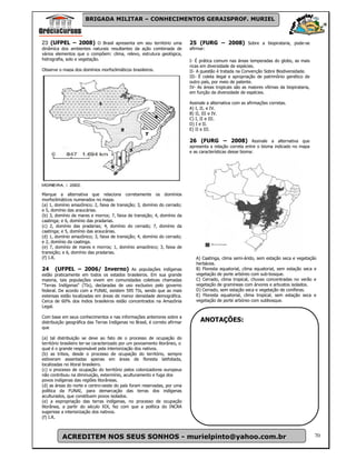 BRIGADA MILITAR – CONHECIMENTOS GERAISPROF. MURIEL



23 (UFPEL – 2008) O Brasil apresenta em seu território uma                  25 (FURG – 2008) Sobre a biopirataria, pode-se
dinâmica dos ambientes naturais resultantes da ação combinada de            afirmar:
vários elementos que o compõem: clima, relevo, estrutura geológica,
hidrografia, solo e vegetação.                                              I- É prática comum nas áreas temperadas do globo, as mais
                                                                            ricas em diversidade de espécies.
Observe o mapa dos domínios morfoclimáticos brasileiros.                    II- A questão é tratada na Convenção Sobre Biodiversidade.
                                                                            III- É coleta ilegal e apropriação de patrimônio genético de
                                                                            outro país, por meio de patente.
                                                                            IV- As áreas tropicais são as maiores vítimas da biopirataria,
                                                                            em função da diversidade de espécies.

                                                                            Assinale a alternativa com as afirmações corretas.
                                                                            A) I, II, e IV.
                                                                            B) II, III e IV.
                                                                            C) I, II e III.
                                                                            D) I e II.
                                                                            E) II e III.

                                                                            26 (FURG – 2008) Assinale a alternativa que
                                                                            apresenta a relação correta entre o bioma indicado no mapa
                                                                            e as características desse bioma:




Marque a alternativa que relaciona corretamente os domínios
morfoclimáticos numerados no mapa.
(a) 1, domínio amazônico; 2, faixa de transição; 3, domínio do cerrado;
e 5, domínio das araucárias.
(b) 3, domínio de mares e morros; 7, faixa de transição; 4, domínio da
caatinga; e 6, domínio das pradarias.
(c) 2, domínio das pradarias; 4, domínio do cerrado; 7, domínio da
caatinga; e 5, domínio das araucárias.
(d) 1, domínio amazônico; 3, faixa de transição; 4, domínio do cerrado;
e 2, domínio da caatinga.
(e) 7, domínio de mares e morros; 1, domínio amazônico; 3, faixa de
transição; e 6, domínio das pradarias.
(f) I.R.                                                                       A) Caatinga, clima semi-árido, sem estação seca e vegetação
                                                                               herbácea.
24     (UFPEL – 2006/ Inverno) As populações indígenas                         B) Floresta equatorial, clima equatorial, sem estação seca e
estão praticamente em todos os estados brasileiros. Em sua grande              vegetação de porte arbóreo com sub-bosque.
maioria, tais populações vivem em comunidades coletivas chamadas               C) Cerrado, clima tropical, chuvas concentradas no verão e
"Terras Indígenas" (TIs), declaradas de uso exclusivo pelo governo             vegetação de gramíneas com árvores e arbustos isolados.
federal. De acordo com a FUNAI, existem 595 TIs, sendo que as mais             D) Cerrado, sem estação seca e vegetação de coníferas.
extensas estão localizadas em áreas de menor densidade demográfica.            E) Floresta equatorial, clima tropical, sem estação seca e
Cerca de 60% dos índios brasileiros estão concentrados na Amazônia             vegetação de porte arbóreo com subbosque.
Legal.

Com base em seus conhecimentos e nas informações anteriores sobre a
distribuição geográfica das Terras Indígenas no Brasil, é correto afirmar        ANOTAÇÕES:
que

(a) tal distribuição se deve ao fato de o processo de ocupação do
território brasileiro ter-se caracterizado por um povoamento litorâneo, o
qual é o grande responsável pela interiorização dos nativos.
(b) as tribos, desde o processo de ocupação do território, sempre
estiveram assentadas apenas em áreas de floresta latifoliada,
localizadas no litoral brasileiro.
(c) o processo de ocupação do território pelos colonizadores europeus
não contribuiu na diminuição, extermínio, aculturamento e fuga dos
povos indígenas das regiões litorâneas.
(d) as áreas do norte e centro-oeste do país foram reservadas, por uma
política da FUNAI, para demarcação das terras dos indígenas
aculturados, que constituem povos isolados.
(e) a expropriação das terras indígenas, no processo de ocupação
litorânea, a partir do século XIX, fez com que a política do INCRA
sugerisse a interiorização dos nativos.
(f) I.R.



          ACREDITEM NOS SEUS SONHOS - murielpinto@yahoo.com.br                                                                               70
 