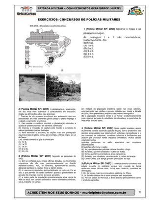 BRIGADA MILITAR – CONHECIMENTOS GERAISPROF. MURIEL



                      EXERCÍCIOS: CONCURSOS DE POLÍCIAS MILITARES


                                                                       1 (Policia Militar SP/ 2007) Observe o mapa e as
                                                                       paisagens a seguir.
                                                                       As paisagens I e                  II    são     características,
                                                                       respectivamente, dos
                                                                       domínios
                                                                       (A) 1 e 4.
                                                                       (B) 2 e 5.
                                                                       (C) 3 e 2.
                                                                       (D) 4 e 1.
                                                                       (E) 5 e 3.




2 (Policia Militar SP/ 2007) A globalização é, atualmente,           (D) metade da população brasileira reside nas áreas urbanas,
um dos fatos mais polêmicos e contraditórios em discussão.           principalmente nas médias e grandes cidades que, desde a década
Analise as afirmações sobre esse processo:                           de 1990, têm apresentado pequeno crescimento demográfico.
I. Trata-se de um processo econômico em andamento que tem            (E) a população brasileira tende a se tornar predominantemente
possibilitado aos mais diferentes países atingir o pleno emprego e   jovem porque as taxas de natalidade são elevadas e a expectativa de
o rápido crescimento econômico.                                      vida ainda é muito baixa.
II. Para ampliar o comércio mundial, a globalização estimulou a
queda de protecionismos e de barreiras comerciais.
III. Cresceu a circulação de capitais pelo mundo e as bolsas de      4 (Policia Militar SP/ 2007) Nesta região brasileira ocorre
valores ganharam grande destaque.                                    atualmente a maior expansão agrícola do país, com o predomínio das
IV. Para estimular o processo, as nações ricas têm privilegiado      grandes propriedades que desenvolvem extensas monoculturas e o
algumas áreas do globo, como, por exemplo, a África negra, ao sul    uso intensivo de máquinas, corretivos químicos e fertilizantes que
do Saara.                                                            acabam por provocar fortes impactos ambientais. Muitos desses
Está correto somente o que se afirma em                              estabelecimentos
(A) I e II.                                                          agrícolas pertencem ou estão associados aos complexos
(B) I e III.                                                         agroindustriais.
(C) I e IV.                                                          O texto faz referência à região
(D) II e III.                                                        (A) Sul, que desenvolve grandes cultivos de milho e trigo.
(E) III e IV.                                                        (B) Nordeste, que tem ampliado o cultivo de frutas.
                                                                     (C) Norte, que tem aumentado as áreas canavieiras.
3 (Policia Militar SP/ 2007) Segundo as pesquisas do                 (D) Sudeste, que introduziu, recentemente, o cultivo de laranja.
IBGE,                                                                (E) Centro-Oeste, que abriga grandes plantações de soja.
(A) tem-se verificado que, nessas últimas décadas, os movimentos
migratórios não são mais predominantemente na direção                5 (Policia Militar SP/ 2007) O comércio exterior brasileiro tem
Nordeste-Sudeste, mas, ao contrário, apresentam-se difusos,          estado presente no noticiário porque tem crescido de forma
atingindo também as regiões Norte e Centro-Oeste.                    acelerada nestes últimos anos. Sobre esse comércio, considere as
(B) o crescimento vegetativo está estabilizado no índice de 3% ao    afirmações:
ano, o que permite um certo “conforto” quanto à possibilidade de     I. Um de nossos maiores compradores asiáticos é a China.
geração de emprego e renda às novas gerações.                        II. Os Estados Unidos são o nosso principal país importador.
(C) a maior parte da população economicamente ativa, cerca de        III. Para os países do Mercosul, o Brasil exporta principalmente carne
40% do total, tem carteira assinada e exerce atividades primárias,   e produtos agrícolas.
isto é, trabalha no campo.




          ACREDITEM NOS SEUS SONHOS - murielpinto@yahoo.com.br                                                                          73
 