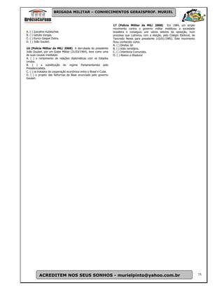 BRIGADA MILITAR – CONHECIMENTOS GERAISPROF. MURIEL


                                                                    17 (Polícia Militar de MG/ 2008) Em 1984, um amplo
                                                                    movimento contra o governo militar mobilizou a sociedade
A. ( ) Juscelino Kubitschek.                                        brasileira e conseguiu unir vários setores da oposição, num
B. ( ) Getúlio Vargas.                                              processo que culminou com a eleição, pelo Colégio Eleitoral, de
C. ( ) Eurico Gaspar Dutra.                                         Tancredo Neves para presidente (15/01/1985). Este movimento
D. ( ) João Goulart.                                                ficou conhecido como:
                                                                    A. ( ) Diretas Já!
16 (Polícia Militar de MG/ 2008) A derrubada do presidente          B. ( ) Voto censitário.
João Goulart, por um Golpe Militar (31/03/1964), teve como uma      C. ( ) Intentona Comunista.
de suas causas imediatas:                                           D. ( ) Abaixo a ditadura!
A. ( ) o rompimento de relações diplomáticas com os Estados
Unidos.
B. ( ) a substituição do regime Parlamentarista pelo
Presidencialista.
C. ( ) os tratados de cooperação econômica entre o Brasil e Cuba.
D. ( ) o projeto das Reformas de Base anunciado pelo governo
Goulart.




          ACREDITEM NOS SEUS SONHOS - murielpinto@yahoo.com.br                                                                        75
 