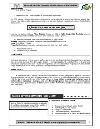 BRIGADA MILITAR – CONHECIMENTOS GERAISPROF. MURIEL
        Oposiçã
        o ao governo Vargas;


        Objetivo Principal: Conter o avanço do fascismo e do imperialsmo;

Em 1935, ocorreu a Intentona Comunista, movimento de reação contrária ao governo que fechou a sede da ANL.
Foi uma insurreição armada, organizada por militares da ANL e do PC, tendo iniciado movimento em Recife, Natal e
Rio de Janeiro.


                           AÇÃO INTEGRALISTA BRASILEIRA (AIB)


Inspirado no fascismo italiano, Plínio Salgado fundou em 1932 a Ação Integralista Brasileira, doutrina
conservadora de direita. Em 1938, ocorreu um golpe integralista contra o governo.

       Apoio das oligarquias tradicionais e alguns setores da igreja católica
Atacava: comunismo, liberalismo, capitalismo, capitalismo finaceiro internacional
Lema: Deus, Pátria e Família.
Propunha: Estado autoritário, ultra-nacionalismo, partido único e um chefe político.

         Nacionalismo exaltado
         Tinha organização paramilitar

PLANO COHEN


Em fins de setembro de 1937, o governo notificou que o serviço secreto do Exército tinha descoberto um perigoso
plano comunista, chamado Plano Cohen, para destruir o regime democrático. Na verdade, tratava-se de uma farsa
armada pelo próprio governo, com a ajuda dos integralistas. Em nome do combate ao perigo comunista, Getúlio
Vargas decretou o estado de guerra, prendendo o maior possível de adversários.

GOLPE DE 1937


       A instabilidade política reinante, após a Revolta de Novembro de 1935, favoreceu os planos de continuísmo
do governo Vargas, mas por outro lado as oposições tinham esperanças na realização das eleições presidenciais de
1938. No dia 10 de novembro de 1937, Vargas ordenou o cerco militar ao congresso nacional, impôs o
fechamento do legislativo e outorgou uma nova Constituição para o país, substituindo a Constituição de
1934, decretando o golpe de Estado de 1937, baseado no falso Plano Cohen, criando em conseqüência o Estado
Novo (1937-1945).




  FASE DO GOVERNO DITATORIAL (1937 a 1945)

                                                          A constituição de 1937 ou Polaca
Governo Ditatorial, totalitário, populista, considerado
de realidade deslocada, por possuir idéias fascistas e
                                                                Baseou-se na constituição polaca (facista)
apoiar aos aliados na 2ª Guerra Mundial.
                                                                Foi Outorgada, ou seja imposta
                                                                Extinguiu o federalismo
                                                                Centralização política e administrativa
                                                                Mandato presidencial de 6 anos sem Vice-Presidente




          ACREDITEM NOS SEUS SONHOS - murielpinto@yahoo.com.br                                                  8
 
