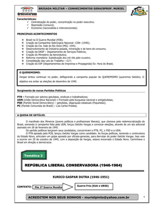 BRIGADA MILITAR – CONHECIMENTOS GERAISPROF. MURIEL



Características:
            Centralização do poder, concentração no poder executivo.
            Repressão (censura).
            Economia (nacionalista e intervencionista)

PRINCIPAIS ACONTECIMENTOS

        Brasil na II Guerra Mundial (FEB);
        Criação da Companhia Siderúrgica Nacional –CSN- (1940);
        Criação da Cia. Vale do Rio Doce (MG) -1942;
        Desenvolvimento da Indústria pesada, mineração e de bens de consumo;
        Criação da DASP – Departamento de Serviços Públicos;
        Criação do Ministério da Aeronáutica;
        Reforma monetária: Substituição dos mil réis pelo cruzeiro;
        Consolidação das Leis do Trabalho – CLT;
        Criação do DIP (Departamentos de Imprensa e Propaganda) Ex: Hora do Brasil;


 O QUEREMISMO:
 Vargas tentou continuar no poder, deflagrando a campanha popular do QUEREMISMO (queremos Getúlio). O
 objetivo era evitar as eleições de dezembro de 1945.


Surgimento de novos Partidos Políticos

PTB – Formado por setores getulistas, sindicais e trabalhadores;
UDN (União Democrática Nacional) – Formado pela burguesia nacional e antigetulistas;
PSD (Partido Social Democrático) – getulistas, oligarquias estaduais (Populistas);
PC (Partido Comunista do Brasil) – Luis Carlos Prestes;


A QUEDA DE GETÚLIO:

         O manifesto dos Mineiros (jovens políticos e profissionais liberais), que clamava pela redemocratização do
Brasil, somando à campanha feita pela UDN, forçou Getúlio Vargas a convocar eleições, através de um ato adiconal
assinado em 28 de fevereiro de 1945.
         Os partido políticos lançaram seus candidatos, concorreram o PTB, PC, o PSD e a UDN.
         O PTB apoiado pelo PCB, lançou Getúlio Vargas como candidato. As forças políticas, temendo o continuísmo
do Estado Novo, articulam um golpe apoiado por oficiais-generais, para derrubar do poder Getúlio Vargas. Isso veio
a ocorrer em 29 de outubro de 1945, com a deposição de Vargas, estava encerrado o Estado Novo. Caminhava o
Brasil em direção a democracia.




      Temática 3


      REPÚBLICA
      REPÚBLICA LIBERAL CONSERVADORA (1946-1964)
                                     (1946-


                                EURICO GASPAR DUTRA (1946-1951)


CONTEXTO:                                            Guerra Fria (EUA x URSS)
               Pós 2ª Guerra Mundial



         ACREDITEM NOS SEUS SONHOS - murielpinto@yahoo.com.br                                                    9
 