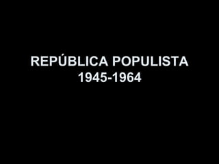 REPÚBLICA POPULISTA
     1945-1964
 