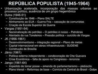 REPÚBLICA POPULISTA (1945-1964)
• Urbanização acelerada, incorporação das massas urbanas ao
  processo político, ausência de um grupo hegemônico
• Dutra (1946-51)
   – Constituição de 1946 – Plano SALTE
   – Alinhamento ao EUA – Guerra Fria – cassação de comunistas
   – Criação da Escola Superior de Guerra
• Vargas (1951-54)
   – Nacionalização do petróleo – O petróleo é nosso – Petrobras
   – Atentado da rua Toneleiros – Pressão política – suicídio de Vargas
• JK (1956-1961)
   – Desenvolvimentismo – integração regional – Plano de metas
   – Capital internacional em obras infraestruturais - SUDENE
   – Construção de Brasília
• Jânio (1961)
   – Política externa independente – condecoração de Che Guevara
   – Crise Econômica – falta de apoio no Congresso - renúncia
• Jango (1961-64)
   – Impedido de tomar posse – emenda do parlamentarismo – plebiscito
   – Plano trienal – Reformas de base – Comício da Central do Brasil - Golpe
 