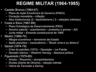 REGIME MILITAR (1964-1985)
• Castelo Branco (1964-67)
   – Plano de Ação Econômica do Governo (PAEG)
   – Correção monetária – inflação
   – Atos Institucionais (2 - bipartidarismo | 3 – eleições indiretas)
• Costa e Silva (1967-69)
   – Plano Estratégico de Desenvolvimento (PED)
   – Arrocho salarial – autoritarismo – protestos e greves – AI5
   – Junta militar – Emenda constitucional de 1969
• Médici (1969-74)
   – Milagre econômico – terrorismo de Estado
   – Apelo populista – nacionalismo – “Brasil: ame-o ou deixe-o”
• Geisel (1974-79)
   – Crise do petróleo (1973) – Oposição – Lei Falcão
   – Senador biônico – Wladimir Herzog – Abertura política
• Figueiredo (1979-85)
   – Anistia – Riocentro – pluripartidarismo
   – Diretas (Dante de Oliveira) – eleição indireta
   – Vitória de Tancredo e Sarney
 