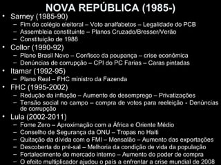 NOVA REPÚBLICA (1985-)
• Sarney (1985-90)
   – Fim do colégio eleitoral – Voto analfabetos – Legalidade do PCB
   – Assembleia constituinte – Planos Cruzado/Bresser/Verão
   – Constituição de 1988
• Collor (1990-92)
   – Plano Brasil Novo – Confisco da poupança – crise econômica
   – Denúncias de corrupção – CPI do PC Farias – Caras pintadas
• Itamar (1992-95)
   – Plano Real – FHC ministro da Fazenda
• FHC (1995-2002)
   – Redução da inflação – Aumento do desemprego – Privatizações
   – Tensão social no campo – compra de votos para reeleição - Denúncias
     de corrupção
• Lula (2002-2011)
   –   Fome Zero – Aproximação com a África e Oriente Médio
   –   Conselho de Segurança da ONU – Tropas no Haiti
   –   Quitação da dívida com o FMI – Mensalão – Aumento das exportações
   –   Descoberta do pré-sal – Melhoria da condição de vida da população
   –   Fortalecimento do mercado interno – Aumento do poder de compra
   –   O efeito multiplicador ajudou o país a enfrentar a crise mundial de 2008
 