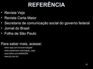 REFERÊNCIA
•   Revista Veja
•   Revista Carta Maior
•   Secretaria de comunicação social do governo federal
•   Jornal do Brasil
•   Folha de São Paulo

Para saber mais, acesse:
    www.veja.com.br/acervodigital
    www.cartamaior.com/capas_veja/
    www.folha.com/ab900354
    www.jb.com.br/


                                                    19
 