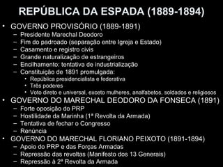 REPÚBLICA DA ESPADA (1889-1894)
• GOVERNO PROVISÓRIO (1889-1891)
  –   Presidente Marechal Deodoro
  –   Fim do padroado (separação entre Igreja e Estado)
  –   Casamento e registro civis
  –   Grande naturalização de estrangeiros
  –   Encilhamento: tentativa de industrialização
  –   Constituição de 1891 promulgada:
       • República presidencialista e federativa
       • Três poderes
       • Voto direto e universal, exceto mulheres, analfabetos, soldados e religiosos
• GOVERNO DO MARECHAL DEODORO DA FONSECA (1891)
  –   Forte oposição do PRP
  –   Hostilidade da Marinha (1ª Revolta da Armada)
  –   Tentativa de fechar o Congresso
  –   Renúncia
• GOVERNO DO MARECHAL FLORIANO PEIXOTO (1891-1894)
  – Apoio do PRP e das Forças Armadas
  – Repressão das revoltas (Manifesto dos 13 Generais)
  – Repressão à 2ª Revolta da Armada
 