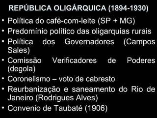 REPÚBLICA OLIGÁRQUICA (1894-1930)
• Política do café-com-leite (SP + MG)
• Predomínio político das oligarquias rurais
• Política dos Governadores (Campos
  Sales)
• Comissão Verificadores de Poderes
  (degola)
• Coronelismo – voto de cabresto
• Reurbanização e saneamento do Rio de
  Janeiro (Rodrigues Alves)
• Convenio de Taubaté (1906)
 