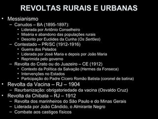 REVOLTAS RURAIS E URBANAS
• Messianismo
   – Canudos – BA (1895-1897):
      • Liderada por Antônio Conselheiro
      • Miséria e abandono das populações rurais
      • Descrito por Euclides da Cunha (Os Sertões)
   – Contestado – PR/SC (1912-1916)
      • Guerra dos Pelados
      • Liderada por José Maria e depois por João Maria
      • Reprimida pelo governo
   – Revolta do Crato ou do Juazeiro – CE (1912)
      • Contexto da Política da Salvação (Hermes da Fonseca)
      • Intervenções no Estados
      • Participação do Padre Cícero Romão Batista (coronel de batina)
• Revolta da Vacina – RJ – 1904
   – Reurbanização: obrigatoriedade da vacina (Osvaldo Cruz)
• Revolta da Chibata – RJ – 1912
   – Revolta dos marinheiros do São Paulo e do Minas Gerais
   – Liderada por João Cândido, o Almirante Negro
   – Combate aos castigos físicos
 