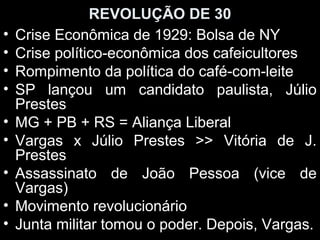 REVOLUÇÃO DE 30
•   Crise Econômica de 1929: Bolsa de NY
•   Crise político-econômica dos cafeicultores
•   Rompimento da política do café-com-leite
•   SP lançou um candidato paulista, Júlio
    Prestes
•   MG + PB + RS = Aliança Liberal
•   Vargas x Júlio Prestes >> Vitória de J.
    Prestes
•   Assassinato de João Pessoa (vice de
    Vargas)
•   Movimento revolucionário
•   Junta militar tomou o poder. Depois, Vargas.
 