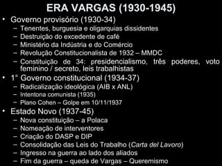 ERA VARGAS (1930-1945)
• Governo provisório (1930-34)
  –   Tenentes, burguesia e oligarquias dissidentes
  –   Destruição do excedente de café
  –   Ministério da Indústria e do Comércio
  –   Revolução Constitucionalista de 1932 – MMDC
  –   Constituição de 34: presidencialismo, três poderes, voto
      feminino / secreto, leis trabalhistas
• 1° Governo constitucional (1934-37)
  – Radicalização ideológica (AIB x ANL)
  – Intentona comunista (1935)
  – Plano Cohen – Golpe em 10/11/1937
• Estado Novo (1937-45)
  –   Nova constituição – a Polaca
  –   Nomeação de interventores
  –   Criação do DASP e DIP
  –   Consolidação das Leis do Trabalho (Carta del Lavoro)
  –   Ingresso na guerra ao lado dos aliados
  –   Fim da guerra – queda de Vargas – Queremismo
 