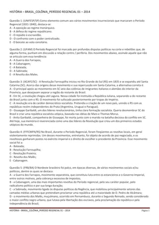 HISTÓRIA – BRASIL_COLÔNIA_PERÍODO REGENCIAL 01 – 2014 Página 1
HISTÓRIA – BRASIL_COLÔNIA_PERÍODO REGENCIAL 01 – 2014
Questão 1: (UNIFESP/SP) Como elemento comum aos vários movimentos insurrecionais que marcaram o Período
Regencial (1831-1840), destaca-se:
A - A oposição ao regime monárquico.
B - A defesa do regime republicano.
C - O repúdio à escravidão.
D - O confronto com o poder centralizado.
E - O boicote ao voto censitário.
Questão 2: (UFAM) O Período Regencial foi marcado por profundas disputas políticas na corte e rebeliões que, de
alguma forma, punham em discussão a relação centro / periferia. Dos movimentos abaixo, assinale aquele que não
se articula com essa tendência:
A - A Guerra dos Farrapos;
B - A Cabanagem;
C - A Balaiada;
D - A Sabinada;
E - A Revolta dos Males.
Questão 3: (ACAFE/SC) - A Revolução Farroupilha iniciou no Rio Grande do Sul (RS) em 1835 e se expandiu até Santa
Catarina (SC). Acerca das origens desse movimento e sua repercussão em Santa Catarina, a alternativa correta é:
A - O principal apoio ao movimento em SC veio das colônias de imigrantes italianos e alemães do interior da
Província, que desejavam separar a região do restante do Brasil.
B - Em SC, a revolução chegou até Laguna. Nessa cidade foi instituída a República Juliana, separando-a do restante
do Brasil junto com o RS. O movimento foi sufocado posteriormente por tropas do Império.
C - A revolução era de caráter democrático-socialista. Pretendia a criação de um novo país, unindo o RS com as
repúblicas recém-independentes do Prata (Argentina, Uruguai e Paraguai).
D - Giuseppe Garibaldi, um dos líderes revolucionários, tinha clara formação socialista. Queria desmembrar SC do
Brasil e criar uma república socialista utópica, baseada nas idéias de Marx e Thomas Morus.
E - Anita Garibaldi, companheira de Giuseppe, foi morta junto com o marido na batalha decisiva do conflito em SC.
Até hoje, sua memória é reverenciada como uma das líderes da Revolução que criou um dos primeiros estados
utópicos do mundo.
Questão 4: (FFFCMPA/RS) No Brasil, durante o Período Regencial, foram freqüentes as revoltas locais, em geral
violentamente reprimidas. Um desses movimentos, entretanto, foi objeto de acordo de paz negociado, e os
revoltosos ganharam postos no exército imperial e o direito de escolher o presidente da Província. Esse movimento
social foi a:
A - Balaiada;
B - Revolução Farroupilha;
C - Revolução Praieira;
D - Revolta dos Malês;
E - Cabanagem.
Questão 5: (FRB/BA) O Nordeste brasileiro foi palco, em épocas diversas, de vários movimentos sociais e/ou
políticos, dentre os quais se destaca:
A - a Guerra dos Farrapos, movimento separatista, que constituiu luta entre os estancieiros e o Governo Imperial,
entre outros motivos, pela cobrança excessiva de impostos;
B - a Cabanagem, uma das mais importantes revoltas do Período regencial, pelo seu caráter popular, pelo
radicalismo político e por sua longa duração;
C - a Sabinada, movimento ligado às disputas políticas da Regência, que mobilizou principalmente setores das
camadas médias urbanas que pretendiam proclamar uma república até a maioridade de D. Pedro de Alcântara;
D - o movimento dos Malês, muçulmano, ocorrido em Pernambuco, durante o Segundo Reinado, sendo considerado
o maior conflito negro urbano, que lutava pela libertação dos escravos, pela proclamação da república e pela
independência do Brasil;
 