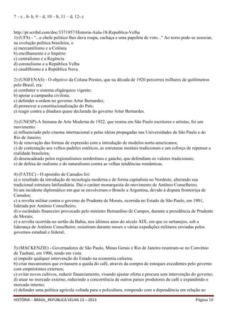 7 – c , 8- b, 9 – d, 10 – b, 11 – d, 12- c

http://pt.scribd.com/doc/3371957/Historia-Aula-18-Republica-Velha
1) (UFS) - "...o chefe político lhes dava roupa, cachaça e uma papeleta de voto..." Ao texto pode-se associar,
na evolução política brasileira, o
a) mercantilismo e a Colônia
b) encilhamento e o Império
c) centralismo e a Regência
d) coronelismo e a República Velha
e) caudilhismo e a República Nova
2) (UNIFENAS) - O objetivo da Coluna Prestes, que na década de 1920 percorreu milhares de quilômetros
pelo Brasil, era:
a) combater o sistema oligárquico vigente;
b) apoiar a campanha civilista;
c) defender a ordem no governo Artur Bernardes;
d) promover a constitucionalização do País;
e) reagir contra a ditadura quase declarada do governo Artur Bernardes.
3) (UNESP)-A Semana de Arte Moderna de 1922, que reuniu em São Paulo escritores e artistas, foi um
movimento:
a) influenciado pelo cinema internacional e pelas idéias propagadas nas Universidades de São Paulo e do
Rio de Janeiro;
b) de renovação das formas de expressão com a introdução de modelos norte-americanos;
c) de contestação aos velhos padrões estéticos, as estruturas mentais tradicionais e um esforço de repensar a
realidade brasileira;
d) desencadeado pelos regionalismos nordestinos e gaúcho, que defendiam os valores tradicionais;
e) de defesa do realismo e do naturalismo contra as velhas tendências românticas.
4) (FATEC) - O episódio de Canudos foi:
a) o resultado da introdução de tecnologia moderna e de forma capitalista no Nordeste, alterando sua
tradicional estrutura latifundiária. Daí o caráter monarquista do movimento de Antônio Conselheiro;
b) um incidente diplomático em que se envolveram o Brasile a Argentina, devido à disputa fronteiriça de
Canudos;
c) a revolta militar contra o governo de Prudente de Morais, ocorrida no Estado de São Paulo, em 1901,
liderada por Antônio Conselheiro;
d) o escândalo financeiro provocado pelo ministro Bernardino de Campos, durante a presidência de Prudente
de Morais;
e) a revolta ocorrida no sertão da Bahia, nos últimos anos do século XIX, em que os sertanejos, sob a
liderança de Antônio Conselheiro, resistiram durante meses a várias expedições militares enviadas pelos
governos estadual e federal;

5) (MACKENZIE) - Governadores de São Paulo, Minas Gerais e Rio de Janeiro reuniram-se no Convênio
de Taubaté, em 1906, tendo em vista:
a) impedir qualquer intervenção do Estado na economia cafeeira;
b) criar mecanismos que evitassem a queda do café, através da compra de estoques excedentes pelo governo
com empréstimos externos;
c) evitar novos cultivos, reduzir financiamento, visando ajustar oferta e procura sem intervenção do governo;
d) atuar no mercado externo, reduzindo a concorrência de outros países produtores de café e expandindo o
mercado interno;
e) defender uma política agrícola voltada para a policultura, rompendo com a dependência em relação ao
HISTÓRIA – BRASIL_REPÚBLICA VELHA 13 – 2013

Página 10

 