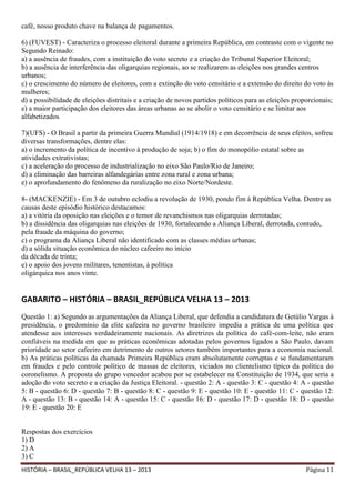 café, nosso produto chave na balança de pagamentos.
6) (FUVEST) - Caracteriza o processo eleitoral durante a primeira República, em contraste com o vigente no
Segundo Reinado:
a) a ausência de fraudes, com a instituição do voto secreto e a criação do Tribunal Superior Eleitoral;
b) a ausência de interferência das oligarquias regionais, ao se realizarem as eleições nos grandes centros
urbanos;
c) o crescimento do número de eleitores, com a extinção do voto censitário e a extensão do direito do voto às
mulheres;
d) a possibilidade de eleições distritais e a criação de novos partidos políticos para as eleições proporcionais;
e) a maior participação dos eleitores das áreas urbanas ao se abolir o voto censitário e se limitar aos
alfabetizados
7)(UFS) - O Brasil a partir da primeira Guerra Mundial (1914/1918) e em decorrência de seus efeitos, sofreu
diversas transformações, dentre elas:
a) o incremento da política de incentivo à produção de soja; b) o fim do monopólio estatal sobre as
atividades extrativistas;
c) a aceleração do processo de industrialização no eixo São Paulo/Rio de Janeiro;
d) a eliminação das barreiras alfandegárias entre zona rural e zona urbana;
e) o aprofundamento do fenômeno da ruralização no eixo Norte/Nordeste.
8- (MACKENZIE) - Em 3 de outubro eclodiu a revolução de 1930, pondo fim à República Velha. Dentre as
causas deste episódio histórico destacamos:
a) a vitória da oposição nas eleições e o temor de revanchismos nas oligarquias derrotadas;
b) a dissidência das oligarquias nas eleições de 1930, fortalecendo a Aliança Liberal, derrotada, contudo,
pela fraude da máquina do governo;
c) o programa da Aliança Liberal não identificado com as classes médias urbanas;
d) a sólida situação econômica do núcleo cafeeiro no início
da década de trinta;
e) o apoio dos jovens militares, tenentistas, à política
oligárquica nos anos vinte.

GABARITO – HISTÓRIA – BRASIL_REPÚBLICA VELHA 13 – 2013
Questão 1: a) Segundo as argumentações da Aliança Liberal, que defendia a candidatura de Getúlio Vargas à
presidência, o predomínio da elite cafeeira no governo brasileiro impedia a prática de uma política que
atendesse aos interesses verdadeiramente nacionais. As diretrizes da política do café-com-leite, não eram
confiáveis na medida em que as práticas econômicas adotadas pelos governos ligados a São Paulo, davam
prioridade ao setor cafeeiro em detrimento de outros setores também importantes para a economia nacional.
b) As práticas políticas da chamada Primeira República eram absolutamente corruptas e se fundamentaram
em fraudes e pelo controle político de massas de eleitores, viciados no clientelismo típico da política do
coronelismo. A proposta do grupo vencedor acabou por se estabelecer na Constituição de 1934, que seria a
adoção do voto secreto e a criação da Justiça Eleitoral. - questão 2: A - questão 3: C - questão 4: A - questão
5: B - questão 6: D - questão 7: B - questão 8: C - questão 9: E - questão 10: E - questão 11: C - questão 12:
A - questão 13: B - questão 14: A - questão 15: C - questão 16: D - questão 17: D - questão 18: D - questão
19: E - questão 20: E
Respostas dos exercícios
1) D
2) A
3) C
HISTÓRIA – BRASIL_REPÚBLICA VELHA 13 – 2013

Página 11

 