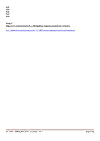 4) E
5) B
6) E
7) C
8) B

FONTE
http://www.chumanas.com/2013/01/republica-oligarquica-republica-velha.html
http://olhonahistoria.blogspot.com.br/2011/10/questoes-de-vestibular-historia-brasil.html

HISTÓRIA – BRASIL_REPÚBLICA VELHA 13 – 2013

Página 12

 