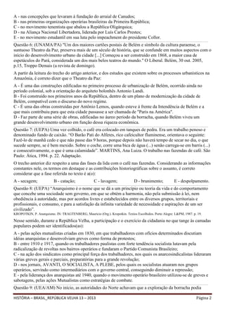 A - nas concepções que levaram à fundação do arraial de Canudos;
B - nas primeiras organizações operárias brasileiras da Primeira República;
C - no movimento tenentista que abalou a República Oligárquica;
D - na Aliança Nacional Libertadora, liderada por Luís Carlos Prestes;
E - no movimento estudantil em sua luta pelo impeachment do presidente Collor.
______________________________________________________________________________________________________________________________________________________________________________________________________________

Questão 6: (UNAMA/PA) "Um dos maiores cartões postais de Belém e símbolo da cultura paraense, o
suntuoso Theatro da Paz, preserva mais de um século de história, que se confunde em muitos aspectos com o
início do desenvolvimento urbano da cidade [...] Começou a ser construído em 1868, a maior casa de
espetáculos do Pará, considerada um dos mais belos teatros do mundo." O Liberal. Belém, 30 out. 2005,
p.15, Troppo Demais (a revista de domingo).
A partir da leitura do trecho do artigo anterior, e dos estudos que existem sobre os processos urbanísticos na
Amazônia, é correto dizer que o Theatro da Paz:
A - É uma das construções edificadas no primeiro processo de urbanização de Belém, ocorrido ainda no
período colonial, sob a orientação do arquiteto bolonhês Antonio Landi.
B - Foi construído nos primeiros anos da República, dentro de um plano de modernização da cidade de
Belém, compatível com o discurso do novo regime.
C - É uma das obras construídas por Antônio Lemos, quando esteve à frente da Intendência de Belém e a
que mais contribuiu para que esta cidade passasse a ser chamada de "Paris na América".
D - Faz parte de uma série de obras, edificadas no áureo período da borracha, quando Belém viveu um
grande desenvolvimento urbano em função dessa riqueza econômica.
______________________________________________________________________________________________________________________________________________________________________________________________________________

Questão 7: (UEPA) Uma vez colhido, o café era colocado em tanques de pedra. Era um trabalho penoso e
denominado fundo de caixão. “O Barão Pati do Alferes, rico cafeicultor fluminense, orientava o seguinte:
Fazê-lo de manhã cedo e que não passe das 9 horas, porque depois não haverá tempo de secar no dia, o que
sucede sempre, se é bem mexido. Sobre o coche, corre uma bica de água (...) senão carrega-se em barris (...)
e consecutivamente, o que é uma calamidade”. MARTINS, Ana Luiza. O trabalho nas fazendas de café. São
Paulo: Ática, 1994. p. 22. Adaptação.
O trecho anterior diz respeito a uma das fases da lida com o café nas fazendas. Considerando as informações
constantes nele, os termos em destaque e as contribuições historiográficas sobre o assunto, é correto
considerar que a fase referida no texto é a(o):
A - secagem;

B - catação;

C - lavagem;

D - brunimento;

E - despolpamento.

______________________________________________________________________________________________________________________________________________________________________________________________________________

Questão 8: (UEPA) “Anarquismo é o nome que se dá a um princípio ou teoria da vida e do comportamento
que concebe uma sociedade sem governo, em que se obtém a harmonia, não pela submissão à lei, nem
obediência à autoridade, mas por acordos livres e estabelecidos entre os diversos grupos, territoriais e
profissionais, e consumo, e para a satisfação da infinita variedade de necessidade e aspirações de um ser
civilizado”.
KROPOTKIN, P. Anarquismo. IN: TRAGTENBERG, Maurício (Org.). Kropotkin. Textos Escolhidos. Porto Alegre: L&PM, 1987. p. 19.

Nesse sentido, durante a República Velha, a participação e o exercício da cidadania no que tange às camadas
populares podem ser identificados(as):
A - pelas ações mutualistas criadas em 1830, em que trabalhadores com ofícios determinados discutiam
idéias anarquistas e desenvolviam greves como forma de protestos;
B - entre 1910 e 1917, quando os trabalhadores paulistas com forte tendência socialista lutavam pela
radicalização de revoltas nos bairros operários e fundaram o Partido Comunista Brasileiro;
C - na ação dos sindicatos como principal força dos trabalhadores, nos quais os anarcosindicalistas lideraram
várias greves gerais e parciais, preparatórias para a grande revolução;
D - nos jornais, AVANTI, O SOCIALISTA, A PLEBE, pelos quais os socialistas atuaram nos grupos
operários, servindo como intermediários com o governo central, conseguindo diminuir a repressão;
E - pela liderança dos anarquistas até 1940, quando o movimento operário brasileiro utilizou-se de greves e
sabotagens, pelas ações Mutualistas como estratégias de combate.
______________________________________________________________________________________________________________________________________________________________________________________________________________

Questão 9: (UEA/AM) No início, as autoridades do Norte achavam que a exploração da borracha podia
HISTÓRIA – BRASIL_REPÚBLICA VELHA 13 – 2013

Página 2

 