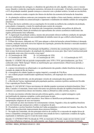 provocar a destruição dos seringais e o abandono da agricultura de café, algodão, tabaco, cravo e mesmo
cacau. Quando a renda das exportações aumentou, deixaram de se preocupar. A borracha amazônica chegou
a 61% da produção mundial, quando começou a concorrer com o produto asiático, levando ao seu declínio.
Assinale a alternativa errada a respeito dos fatores do declínio da economia da borracha da Amazônia:
A - As plantações asiáticas contavam com transportes mais rápidos e fretes mais baratos, atraíram os capitais
que aqui eram investidos na comercialização e superaram o rendimento do trabalho solitário do seringueiro
amazônico.
B - Pouco dos lucros auferidos com as exportações foi investido na melhoria das condições de produção,
como plantio e transporte, e muito foi canalizado para custeio de consumo.
C - Os representantes políticos da Amazônia não conseguiram consolidar uma política de defesa da
economia da borracha, diante da resistência de representantes dos setores econômicos tradicionais das
regiões politicamente mais influentes.
D - A organização da produção asiática, mesmo não procurando oferecer melhores condições de operação
aos seus trabalhadores, permitia uma rentabilidade do trabalho maior do que a difícil coleta brasileira,
dispersa na extensão da mata.
E - O Plano Stevenson, elaborado em 1922 para adequar a oferta da borracha colonial britânica à demanda
existente, mediante uma tarifa móvel de imposto de exportação, permitiu-lhe dominar o mercado mundial e
vencer a produção brasileira.
______________________________________________________________________________________________________________________________________________________________________________________________________________

Questão 10: (UFAM) Desde a Proclamação da República, a história das constituições brasileiras registra o
lento avanço da democratização e da ampliação da cidadania em nosso país. Que Carta Constitucional pode
ser apontada como uma clara exceção a essa regra?
A - A Constituição de 1988.
B - A Constituição de 1934.
C - A Constituição de 1946.
D - A Constituição de 1891.
E - A Constituição de 1937.
______________________________________________________________________________________________________________________________________________________________________________________________________________

Questão 11: (UDESC) Há um período compreendido entre 1870 e 1914, aproximadamente, que ficou
conhecido como “Belle Époque”.Dentre as manifestações que caracterizaram o Brasil nesse período, é
correto afirmar que houve:
A - o pouco investimento na urbanização e no ajardinamento das grandes cidades brasileiras da época, a
exemplo da cidade do Rio de Janeiro;
B - a emergência de cidades ligadas ao regime imperial, a exemplo de Vila Rica;
C - um evidente projeto modernizador republicano brasileiro, sob inspiração dos valores socioeconômicos
europeus;
D - o surgimento da televisão, um dos principais veículos de comunicação desse período;
E - a Revolta da Vacina, implementada pela população paulista, contrária à política sanitária de Osvaldo
Cruz e apoiada por Pereira Passos.
______________________________________________________________________________________________________________________________________________________________________________________________________________

Questão 12: (ACAFE/SC) Vários movimentos de rebelião popular ocorreram na história brasileira. Dois
deles, Canudos e Contestado, foram muito relevantes nas primeiras décadas da república brasileira.Sobre o
contexto e as características desses movimentos, todas as afirmativas estão corretas, exceto a:
A - Os dois movimentos referidos lutavam pela reforma agrária, contra o capital estrangeiro e pela
nacionalização de empresas européias e norte-americanas no país.
B - Possuíam também um caráter messiânico. Seus líderes se identificavam profundamente com
interpretações religiosas de seus movimentos.
C - A repressão aos dois movimentos foi extremamente violenta. Segundo a ótica da república brasileira
eram movimentos que ameaçavam a ordem e o progresso do país.
D - O jornalista e escritor brasileiro Euclides da Cunha acompanhou o confronto de Canudos. Sua obra, Os
Sertões, traz uma descrição impressionante desse processo histórico.
E - Na região do Contestado, um dos principais motivos do conflito foi a concessão de amplas faixas de
terras a companhias estrangeiras que construíram uma estrada de ferro e exploraram a madeira da região,
expulsando os habitantes que lá viviam há muito tempo.
______________________________________________________________________________________________________________________________________________________________________________________________________________

Questão 13: (UNEMAT/MT) Na década de 1930, no município de Poconé, surgiu um movimento social
com fortes influências religiosas, de cunho popular, que chegou a preocupar as autoridades do Estado,
HISTÓRIA – BRASIL_REPÚBLICA VELHA 13 – 2013

Página 3

 