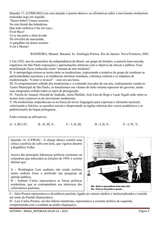 ______________________________________________________________________________________________________________________________________________________________________________________________________________

Questão 17: (UFRRJ/RJ) Leia com atenção o poema abaixo e as afirmativas sobre o movimento modernista
realizadas logo em seguida:
“Quero beber! Cantar asneiras
No esto brutal das bebedeiras
Que tudo emborca e faz em caco...
Evoé Baco!
Lá se me parte a alma levada
No torvelim da mascarada,
A gargalhar em douro assomo
Evoé e Momo!
BANDEIRA, Manuel. Bacanal. In: Antologia Poética. Rio de Janeiro: Nova Fronteira, 2001.
I. Em 1922, ano do centenário da independência do Brasil, um grupo de letrados, a maioria bem-nascida,
organizou em São Paulo exposições e apresentações artísticas com o objetivo de chocar o público. Essa
manifestação ficou conhecida como “semana de arte moderna”.
II. A antropofagia tornou-se teoria entre os modernistas, expressando a tentativa do grupo de combinar as
particularidades nacionais e as tendências artísticas mundiais, a herança cultural e os impulsos de
modernização. “Comer o invasor” – esse era seu lema.
III. O comportamento rebelde dos modernistas e o conteúdo inovador de sua arte, ruidosamente vaiada no
Teatro Municipal de São Paulo, os transformou em vítimas do forte sistema repressor do governo, tendo
seus integrantes sofrido todos os tipos de perseguição.
IV. Tarsila do Amaral, Oswald de Andrade, Anita Malfatti, José Lins do Rego e Lasar Segall estão entre os
nomes mais expressivos do movimento modernista.
V. Os modernistas empenhavam-se na busca de novas linguagens para expressar o elemento nacional,
valorizando o folclore, as questões sociais e desprezando as rígidas métricas dos versos acadêmicos e as
padronizações da língua portuguesa.
Estão corretas as afirmativas:
A - I, III e IV;

B - II, III, V;

C - I, II, III;

D - I, II, V;

E - I, IV, V.

Questão 18: (UFRGS) - A charge abaixo contém uma
crítica à política do café-com-leite, que vigorou durante
a República Velha.
Acerca das principais lideranças políticas existentes na
conjuntura que antecedeu as eleições de 1930, é correto
afirmar que:
A - Washington Luiz acabaria não sendo reeleito,
muito embora fosse o preferido nas pesquisas de
opinião pública;
B - Antônio Carlos representava as forças políticas
nordestinas, que se contrapunham aos interesses dos
cafeicultores paulistas;
C - Júlio Prestes representava a dissidência paulista, ligada aos setores médios e intelectualizados e reunida
em torno do Partido Democrático;
D - Luiz Carlos Prestes, um dos líderes tenentistas, representava a corrente política de esquerda,
comprometida com o combate ao poder oligárquico;
HISTÓRIA – BRASIL_REPÚBLICA VELHA 13 – 2013

Página 5

 