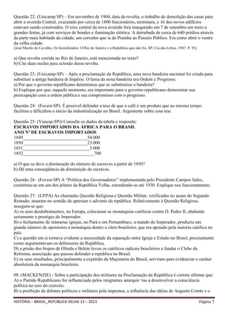 Questão 22: (Unicamp SP) – Em novembro de 1904, data da revolta, o trabalho de demolição das casas para
abrir a avenida Central, executado por cerca de 1800 funcionários, terminara, e 16 dos novos edifícios
estavam sendo construídos. O eixo central da nova avenida fora inaugurado em 7 de setembro em meio a
grandes festas, já com serviços de bondes e iluminação elétrica. A derrubada de cerca de 640 prédios através
da parte mais habitada da cidade, um corredor que ia da Prainha ao Passeio Público. Era como abrir o ventre
da velha cidade.
(José Murilo de Cavalho, Os bestializados: O Rio de Janeiro e a República que não foi, SP, Cia das Letras, 1987. P. 93)

a) Que revolta corrida no Rio de Janeiro, está mencionada no texto?
b) Cite duas razões para eclosão dessa revolta.
Questão 23: (Unicamp-SP) – Após a proclamação da República, uma nova bandeira nacional foi criada para
substituir a antiga bandeira di Império. O lema da nona bandeira era Ordem e Progresso.
a) Por que o governo republicano determinou que se substituísse a bandeira?
b) Explique por que, naquele momento, era importante para o governo republicano demonstrar sua
preocupação com a ordem pública e seu compromisso com o progresso.
Questão 24: (Fuvest-SP). É possível defender a tese de que o café é um produto que ao mesmo tempo
facilitou e dificultou o início da industrialização no Brasil. Argumente sobre essa tese
Questão 25: (Vunesp-SP)) Consulte os dados da tabela e responda:
ESCRAVOS IMPORTADOS DA ÁFRICA PARA O BRASIL
ANO Nº DE ESCRAVOS IMPORTADOS
1849____________________________54.000
1850____________________________23.000
1851_____________________________3.000
1852_______________________________700
a) O que se deve a diminuição do número de escravos a partir de 1850?
b) Dê uma conseqüência da diminuição de escravos.
Questão 26: (Fuvest-SP) A “Política dos Governadores” implementada pelo Presidente Campos Sales,
constituiu-se em um dos pilares da República Velha, estendendo-se até 1930. Explique seu funcionamento.
Questão 27: (UFPA) As chamadas Questão Religiosa e Questão Militar, verificadas no acaso do Segundo
Reinado, atuaram no sentido de apressar o advento da república. Relativamente à Questão Religiosa,
assegura-se que:
A) os seus desdobramentos, na Europa, colocaram as monarquias católicas contra D. Pedro II, abalando
seriamente o prestígio do Imperador.
B) o fechamento de inúmeras igrejas, no Pará e em Pernambuco, a mando do Imperador, produziu um
grande número de opositores à monarquia dentre o clero brasileiro, que era apoiado pela maioria católica no
país.
C) a questão em si tornava evidente a necessidade da separação entre Igreja e Estado no Brasil, precisamente
como argumentavam os defensores da República.
D) a prisão dos bispos de Olinda e Belém levou os católicos radicais brasileiros a fundar o Clube da
Reforma, associação que passou defender a república no Brasil.
E) os seus resultados, principalmente a expulsão da Maçonaria do Brasil, serviram para evidenciar o caráter
absolutista da monarquia brasileira.
08. (MACKENZIE) - Sobre a participação dos militares na Proclamação da República é correto afirmar que:
A) o Partido Republicano foi influenciado pelos imigrantes anarquis¬tas a desenvolver a consciência
política no seio do exército.
B) a proibição de debates políticos e militares pela imprensa, a influência das idéias de Augusto Comte e o
HISTÓRIA – BRASIL_REPÚBLICA VELHA 13 – 2013

Página 7

 