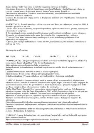 descaso do Impe¬rador para com o exército favoreceram a derrubada do Império.
C) o descaso de membros do Partido Republicano, como Sena Madureira e Cunha Matos, em relação ao
exército, expresso através da imprensa, levou os "casacas"a proclamar a Repúbli¬ca.
D) Gabinete do Visconde de Ouro Preto formalizou uma aliança pró-republicana com os militares
positivistas no Baile da Ilha Fiscal.
E) aliança dos militares com a Igreja acirrou as divergências entre mili tares e republicanos, culminando na
Questão Militar.
09. (UNIFENAS) - Republicanos civis e militares unem-se para derru¬bar a Monarquia, que cai em 1889. A
República que então se ins¬tala,
I. assiste com o Marechal Deodoro, seu primeiro presidente, a práticas autoritárias de governo, entre as quais
a dissolução do Congresso;
II. foi marcada pela intensa atuação dos cafeicultores de uma Constituinte voltada para os seus interesses;
III. permite a continuidade dessa união apesar das profundas dife¬renças entre civis e militares
IV. nasceu Velha, pois a economia era sobretudo agrícola, conti¬nuando as populações rurais na
dependência das oligarquias;
V. passou, com a eleição de Prudente de Morais em 1894, a ser controlada pelos mineiros, controle que se
prolonga até 1930.
São incorretas as afirmativas:
A) I, III e IV;

B) I e II;

C) I e IV;

D) III e IV;

E) IV. III e I.

10. (MACKENZIE) - A hegemonia política dos Estados economica¬mente fortes e populosos, São Paulo e
Minas Gerais, durante a República Velha, foi viabilizada através:
A) do apoio de grupos militares vinculadas ao tenentismo.
B) da política dos governadores que, articulando os governos esta¬dual e federal, anulava totalmente a
oposição.
C) de movimentos sociais populares de apoio ao Estado oligár¬quico.
D) da instituição do voto secreto e fim da representação propor¬cional.
E) da Constituição de 1891, que estabeleceu um Estado unitário e fortemente centralizado.
11. (PUC) A República criou uma cidadania precária, porque calcada na manutenção da iniqüidade das
estruturas sociais – acentuou as distâncias entre as diversas regiões do país, cobrindo-as com a roupagem do
federalismo difuso da política dos governadores ou dando à continuidade à geografia oligárquica do poder
que desde o império, diluía o formalismo do Estado e das instituições.
(Saliba, Elias Thomé, Raízes do Riso: representação humorística na história brasileira; Belle Époque aos
primeiros tempos do rádio. São Paulo, Cia das Letras, 2002. p.67) O fragmento do texto acima refere-se aos
primeiros tempos da República no Brasil. É correto afirmar que implantação da República:
A) renovou as instituições políticas, ampliando o poder do Estado e dissolvendo os poderes locais.
B) alterou radicalmente a estrutura social do Império, devido à ascensão da burguesia e declínio da
aristocracia.
C) introduziu um modelo federalista, que permitiu maior autonomia local e integração nacional.
D) manteve os desníveis sociais presentes no Império e não ofereceu ampliação significativa dos direitos de
cidadania.
E) centralizou agudamente o poder nas mãos dos governadores, diminuindo as atribuições das instituições
políticas e do Presidente da República.
12. (FGV-SP) O acerto do funding loan, entre o presidente Campos Sales e a Casa Rothschild, representou
para a economia brasileira:
A) as condições necessárias para o primeiro investimento industrial do país.
HISTÓRIA – BRASIL_REPÚBLICA VELHA 13 – 2013

Página 8

 