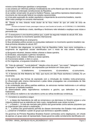 mineira contra lideranças operárias e camponesas.
c) aos anseios por reformas políticas moralizadoras de cunho liberal que não se chocavam com
os princípios de ordenação constitucionais da República.
d) ao caráter conservador do governo Epitácio Pessoa, cuja política repressiva desencadeou o
movimento de intervenção federal nos estados oposicionistas.
e) à luta pela superação de caráter espoliativo e dependente da economia brasileira, visando
obter maior prestígio no concerto internacional.
______________________________________________________________________________________________________________________________________________________

06. "Diante do meu charuto muito doutor de lei ficou menor do que um anão de circo de
cavalinho".
(Ponciano de Azeredo Furtado, personagem criado por José Candido de Carvalho, em O CORONEL E O LOBISOMEM).

Tomando como referência o texto, identifique o fenômeno nele retratado e explique suas raízes e
permanências.
____________________________________________________________________________________________________________________________ __________________________

07. O anarquismo é uma doutrina política que, a partir da segunda metade do século XIX, teve
presença marcante no movimento operário internacional.
a) Cite 3 características do anarquismo.
b) Que atividades político-sociais os anarquistas realizaram no movimento operário brasileiro nas
duas primeiras décadas do século XX?
_____________________________________________________________________________________________________________________________ _________________________

08. O declínio das oligarquias, no período final da República Velha, teve como contraponto o
surgimento de segmentos sociais identificados com o modo de vida urbano. Indique-os:
a) Burguesia industrial, classes médias urbanas e classe operária.
b) Sindicatos, associações e grêmios recreativos.
c) Burguesia rural, classes militares e classe operária.
d) A burocracia estatal, o clero e o povo.
e) Os imigrantes, a burguesia industrial e o clero.
09. "Voto de cabresto", "curral eleitoral", "eleição a bico de pena", "juiz nosso", "delegado nosso",
"capangas" e "apadrinhamento" são expressões que lembram em nosso país o:
a) liberalismo.

b) totalitarismo.

c) messianismo.

d) coronelismo.

e) comunismo.

_____________________________________________________________________________________________________________________________ _________________________

10. A Semana de Arte Moderna de 1922, que reuniu em São Paulo escritores e artistas, foi um
movimento:
a) de renovação das formas de expressão com a introdução de modelos norte-americanos.
b) influenciado pelo cinema internacional e pelas idéias propagadas nas universidades de São
Paulo e do Rio de Janeiro.
c) de contestação aos velhos padrões estéticos, às estruturas mentais tradicionais e um esforço
de repensar a realidade brasileira.
d) desencadeado pelos regionalismos nordestino e gaúcho, que defendiam os valores
tradicionais.
e) de defesa do realismo e do naturalismo contra as velhas tendências românticas.
_____________________________________________________________________________________________________________________________ _________________________

11. Considere os excertos a seguir.
I. "... a classe dos fazendeiros de café se conservava e se eternizava no Governo graças a uma
máquina eleitoral que se estendia por todo o país, mergulhando suas raízes na terra..."
II. "... o Estado (...) é todo ele marcado pelo arbítrio dos governantes contra setores populares que
se organizavam para reduzir a exploração..."
III. "... a política dos governadores permitia às classes dominantes dos Estados mais poderosos
(...) preservar e fortalecer o poder do grupo que dominava o aparelho estatal..."
Os governos da Primeira República Brasileira ficaram conhecidos como oligárquicos, em virtude
de apenas um grupo estar ali representado. Esses governos estão corretamente identificados em:
HISTÓRIA – BRASIL_REPÚBLICA VELHA_DECADÊNCIA 01 – 2013

Página 2

 