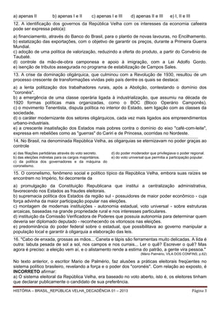 a) apenas II

b) apenas I e II

c) apenas I e III

d) apenas II e III

e) I, II e III

_____________________________________________________________________________________________________________________________ _________________________

12. A identificação dos governos da República Velha com os interesses da economia cafeeira
pode ser expressa pelo(a):
a) financiamento, através do Banco do Brasil, para o plantio de novas lavouras, no Encilhamento.
b) estatização das exportações, com o objetivo de garantir os preços, durante a Primeira Guerra
Mundial.
c) adoção de uma política de valorização, reduzindo a oferta do produto, a partir do Convênio de
Taubaté.
d) controle da mão-de-obra camponesa e apoio à imigração, com a Lei Adolfo Gordo.
e) isenção de tributos assegurada no programa de estabilização de Campos Sales.
__________________________________________________________________________________________________________________________________ ____________________

13. A crise da dominação oligárquica, que culminou com a Revolução de 1930, resultou de um
processo crescente de transformações vividas pelo país dentre os quais se destaca:
a) a lenta politização dos trabalhadores rurais, após a Abolição, contestando o domínio dos
"coronéis".
b) a emergência de uma classe operária ligada à industrialização, que assumiu na década de
1920 formas políticas mais organizadas, como o BOC (Bloco Operário Camponês).
c) o movimento Tenentista, disputa política no interior do Estado, sem ligação com as classes da
sociedade.
d) o caráter modernizante dos setores oligárquicos, cada vez mais ligados aos empreendimentos
urbano-industriais.
e) a crescente insatisfação dos Estados mais pobres contra o domínio do eixo "café-com-leite",
expressa em rebeliões como as "guerras" do Cariri e de Princesa, ocorridas no Nordeste.
______________________________________________________________________________________________________________________________________________________

14. No Brasil, na denominada República Velha, as oligarquias se eternizavam no poder graças ao
controle
a) das filiações partidárias através do voto secreto.
b) das eleições indiretas para os cargos majoritários.
c) da política dos governadores e da máquina do
coronelismo.

d) do poder moderador que privilegiava o poder regional.
e) do voto universal que permitia a participação popular.

_____________________________________________________________________________________________________________________________ _________________________

15. O coronelismo, fenômeno social e político típico da República Velha, embora suas raízes se
encontrem no Império, foi decorrente da
a) promulgação da Constituição Republicana que institui a centralização administrativa,
favorecendo nos Estados as fraudes eleitorais.
b) supremacia política dos Estados da região sul - possuidores de maior poder econômico - cuja
força advinha da maior participação popular nas eleições.
c) montagem de modernas instituições - autonomia estadual, voto universal - sobre estruturas
arcaicas, baseadas na grande propriedade rural e nos interesses particulares.
d) instituição da Comissão Verificadora de Poderes que possuia autonomia para determinar quem
deveria ser diplomado deputado - reconhecendo os vitoriosos nas eleições.
e) predominância do poder federal sobre o estadual, que possibilitava ao governo manipular a
população local e garantir à oligarquia a elaboração das leis.
_____________________________________________________________________________________________________________________________ _________________________

16. "Cabo de enxada, grossas as mãos... Caneta e lápis são ferramentas muito delicadas. A lida é
outra: labuta pesada de sol a sol, nos campos e nos currais... Ler o quê? Escrever o quê? Mas
agora é preciso: a eleição vem aí, e o alistamento rende a estima do patrão, a gente vira pessoa."
(Mário Palmério, VILA DOS CONFINS, p.62)

No texto anterior, o escritor Mario de Palmério, faz alusões a práticas eleitorais freqüentes no
sistema político brasileiro, revelando a força e o poder dos "coronéis". Com relação ao exposto, é
INCORRETO afirmar:
a) O sistema eleitoral da República Velha, era baseado no voto aberto, isto é, os eleitores tinham
que declarar publicamente o candidato de sua preferência.
HISTÓRIA – BRASIL_REPÚBLICA VELHA_DECADÊNCIA 01 – 2013

Página 3

 