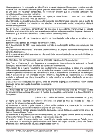 b) A procedência do voto podia ser identificada e causar sérios problemas para o eleitor que não
votasse nos candidatos apoiados pelos grandes fazendeiros, mais conhecidos como coronéis.
c) Em troca de "favores" concedidos, os "coronéis" exigiam que as pessoas votassem nos
candidatos políticos por eles indicados.
d) Cumprindo ordens dos coronéis, os jagunços controlavam o voto de cada eleitor,
caracterizando-se assim o "voto de cabresto".
e) A Comissão Verificadora das eleições foi instituída pelo Congresso Nacional, com a tarefa de
reconhecer a validade dos resultados das eleições, caracterizando, assim, uma justiça eleitoral
idônea e independente.
_____________________________________________________________________________________________________________________________ _________________________

17. O modelo exportador, concentrador de riquezas e dependente, transformava o Estado
Brasileiro em instrumento poderoso a serviço das velhas e das novas elites dirigente. Assinale a
alternativa que apresenta enunciado correto sobre a Velha República:
a) O operariado não se organizava, devido à receptividade nula sobre o socialismo e o
anarquismo.
b) Definição da política de proteção às terras dos índios.
c) A Constituição de 1891 não estabelecia restrição à participação política da população nas
eleições.
d) Surgimento do Movimento Tenentista, desencadeando a luta pela derrubada da oligarquia dos
coronéis-fazendeiros.
e) A entrada de empréstimos externos não contribuiu para a instalação de novas indústrias no
início do Século XIX.
_______________________________________________________________________________________________________________________ _______________________________

18. Com base nos conhecimentos sobre a chamada República Velha, conclui-se:
(01) Com a Proclamação da República e conseqüente desenvolvimento industrial, o Brasil
conseguiu desvincular-se das amarras do capitalismo internacional.
(02) Apesar de o regime republicano ser juridicamente representativo, o poder era controlado
pelos grandes proprietários rurais, que, através dos coronéis, manipulavam a máquina eleitoral.
(04) Esse período caracterizou-se pelo equilíbrio entre o poder central e os estados da federação.
(08) A existência de um mercado interno dinâmico, resultante do crescimento da produção
agrícola e industrial nas diferentes regiões do país, resultou na melhor distribuição de rendas,
nesse período.
(16) As divisões e disputas pelo poder, entre as próprias oligarquias dominantes, foram fatores
decisivos para a derrocada dessa fase republicana.
Soma ( )
_____________________________________________________________________________________________________________________________ _________________________

19. "No período de 1928 existiam em São Paulo pelo menos três propostas de revolução vindas
de agrupamentos políticos diferentes: O Partido Democrático, os tenentes e o Bloco Operário e
Camponês".
(Decca, E. de, "O silêncio dos vencidos". São Paulo, Brasiliense, 1981, p. 81.)

O trecho aponta algumas das tensões presentes no Brasil do final da década de 1920. A
presença de tais propostas revolucionárias
a) demonstra a revolta popular contra a política café-com-leite e a preparação de um levante
constitucionalista, que viria ocorrer anos depois em São Paulo.
b) revela o projeto político golpista resultante da atuação, no sul do Brasil, pouco tempo antes, da
Coluna Prestes-Miguel Costa.
c) demonstra a impossibilidade de estabelecimento de um projeto comum entre os militares e
civis que haviam controlado, até então, a República da Espada.
d) revela o projeto liberal-socialista que, uma década depois, seria expresso no Estado Novo.
e) demonstra a insatisfação político-institucional frente ao longo controle político do Estado
brasileiro pelos cafeicultores paulistas organizados no PRP.
_____________________________________________________________________________________________________________________________ _________________________

HISTÓRIA – BRASIL_REPÚBLICA VELHA_DECADÊNCIA 01 – 2013

Página 4

 