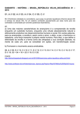 GABARITO - HISTÓRIA – BRASIL_REPÚBLICA VELHA_DECADÊNCIA 01 –
2013

01. A /// 02. A /// 03. A /// 04. C /// 05. C ///
06. O fenômeno retratado é o coronelismo, que surgiu no período republicano (final do século XIX
e começo do século XX), foi um sistema conhecido popularmente por esse nome pois era
controlado e comandado por coronéis (poderosos fazendeiros).

07.
a) Uma das maiores características do anarquismo é a compreensão da revolta
enquanto um substrato humano, enquanto uma virtude absolutamente natural e
efetivamente produtiva nos desenvolvimentos humano e social. Em outras palavras,
para os anarquistas, a revolta é, assim como o amor, o afeto, a paz, a harmonia e a
sabedoria, uma força imanente à própria mente humana. Para eles, o que define a
efetividade da revolta é a forma como ela ultrapassa a sua condição abstrata, na
mente de cada um, para se consolidar em ações, em transformação social.
b) Formaram o movimento anarco-sindicalista.
08. A /// 09. D /// 10. C /// E /// 11. E /// 12. C /// 13. B /// 14. C /// 15. C /// 16. E /// 17.
D /// 18. 02 + 04 + 16 = 22 /// 19. E /// 20.
FONTE
http://demonhaopeludo.blogspot.com.br/2010/06/exercicios-sobre-republica-velha-prof.html

http://www.professor.bio.br/historia/provas_topicos.asp?topico=Rep%FAlblica%20Olig%E1rquica

HISTÓRIA – BRASIL_REPÚBLICA VELHA_DECADÊNCIA 01 – 2013

Página 5

 