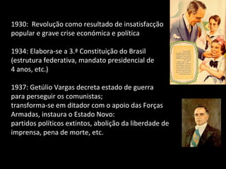 1930:  Revolução como resultado de insatisfacção popular e grave crise económica e política 1934: Elabora-se a 3.ª Constituição do Brasil  (estrutura federativa, mandato presidencial de  4 anos, etc.) 1937: Getúlio Vargas decreta estado de guerra  para perseguir os comunistas;  transforma-se em ditador com o apoio das Forças Armadas, instaura o Estado Novo:  partidos políticos extintos, abolição da liberdade de imprensa, pena de morte, etc. 