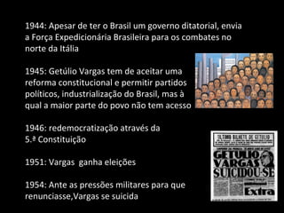 1944: Apesar de ter o Brasil um governo ditatorial, envia a Força Expedicionária Brasileira para os combates no norte da Itália 1945: Getúlio Vargas tem de aceitar uma  reforma constitucional e permitir partidos  políticos, industrialização do Brasil, mas à  qual a maior parte do povo não tem acesso 1946: redemocratização através da  5.ª Constituição 1951: Vargas  ganha eleições 1954: Ante as pressões militares para que renunciasse,Vargas se suicida 