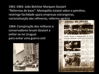 1961-1964: João Belchior Marques Goulart “ Reformas de base”: Monopólio estatal sobre o petróleo, restringe facilidade spara empresas estrangeiras, nacionalização das refinerias, reforma agrária 1964: Conspiração dos militares e  conservadores levam Goulart a  exiliar-se no Uruguai  para evitar uma guerra civil 