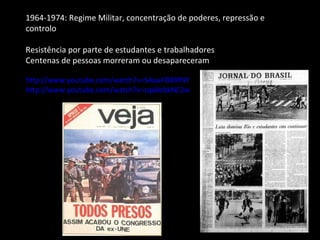 1964-1974: Regime Militar, concentração de poderes, repressão e controlo Resistência por parte de estudantes e trabalhadores Centenas de pessoas morreram ou desapareceram http://www.youtube.com/watch?v=S4awFBRXfNY http://www.youtube.com/watch?v=zqd4zbkNE2w 
