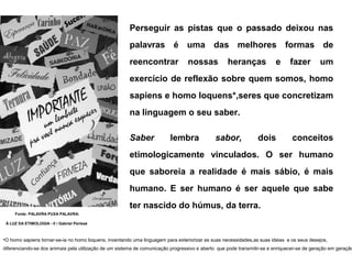 Perseguir as pistas que o passado deixou nas
                                                       palavras é uma das melhores formas de
                                                       reencontrar               nossas            heranças             e      fazer        um
                                                       exercício de reflexão sobre quem somos, homo
                                                       sapiens e homo loquens*,seres que concretizam
                                                       na linguagem o seu saber.

                                                       Saber             lembra              sabor,             dois           conceitos
                                                       etimologicamente vinculados. O ser humano
                                                       que saboreia a realidade é mais sábio, é mais
                                                       humano. E ser humano é ser aquele que sabe
                                                       ter nascido do húmus, da terra.
     Fonte: PALAVRA PUXA PALAVRA:

 À LUZ DA ETIMOLOGIA - II / Gabriel Perissé



•O homo sapiens tornar-se-ia no homo loquens, inventando uma linguagem para exteriorizar as suas necessidades,as suas ideias e os seus desejos,
diferenciando-se dos animais pela utilização de um sistema de comunicação progressivo e aberto que pode transmitir-se e enriquecer-se de geração em geração
 